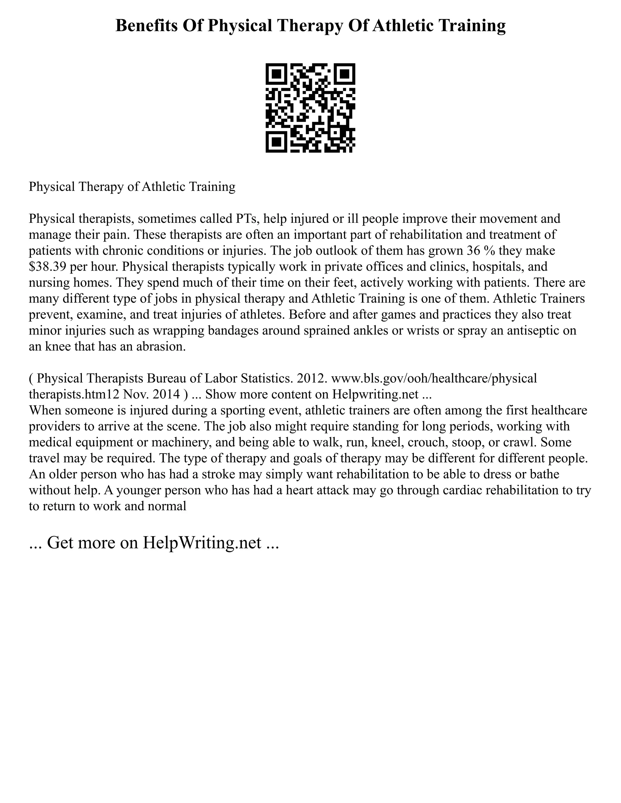 Benefits Of Physical Therapy Of Athletic Training
Physical Therapy of Athletic Training
Physical therapists, sometimes called PTs, help injured or ill people improve their movement and
manage their pain. These therapists are often an important part of rehabilitation and treatment of
patients with chronic conditions or injuries. The job outlook of them has grown 36 % they make
$38.39 per hour. Physical therapists typically work in private offices and clinics, hospitals, and
nursing homes. They spend much of their time on their feet, actively working with patients. There are
many different type of jobs in physical therapy and Athletic Training is one of them. Athletic Trainers
prevent, examine, and treat injuries of athletes. Before and after games and practices they also treat
minor injuries such as wrapping bandages around sprained ankles or wrists or spray an antiseptic on
an knee that has an abrasion.
( Physical Therapists Bureau of Labor Statistics. 2012. www.bls.gov/ooh/healthcare/physical
therapists.htm12 Nov. 2014 ) ... Show more content on Helpwriting.net ...
When someone is injured during a sporting event, athletic trainers are often among the first healthcare
providers to arrive at the scene. The job also might require standing for long periods, working with
medical equipment or machinery, and being able to walk, run, kneel, crouch, stoop, or crawl. Some
travel may be required. The type of therapy and goals of therapy may be different for different people.
An older person who has had a stroke may simply want rehabilitation to be able to dress or bathe
without help. A younger person who has had a heart attack may go through cardiac rehabilitation to try
to return to work and normal
... Get more on HelpWriting.net ...
 