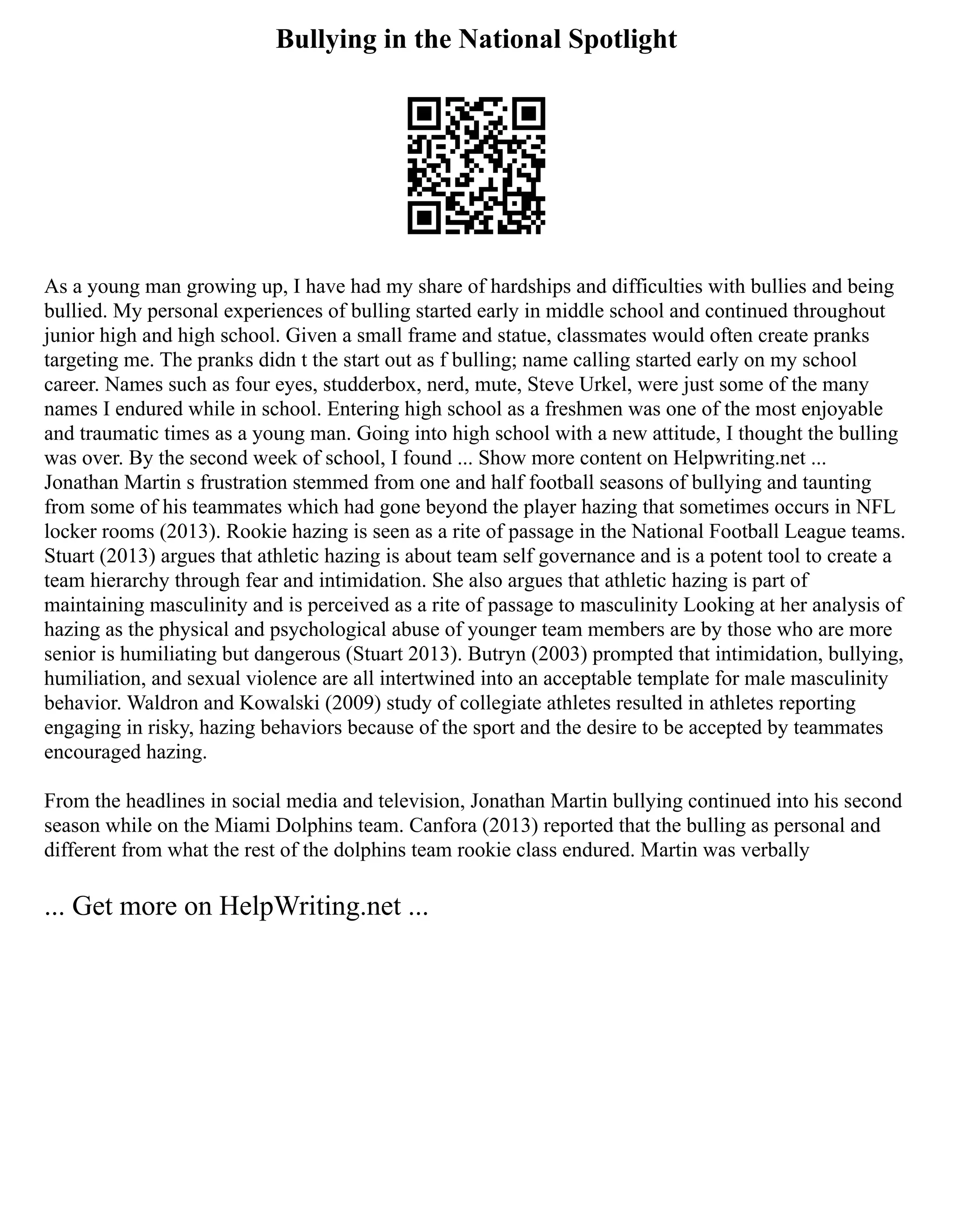 Bullying in the National Spotlight
As a young man growing up, I have had my share of hardships and difficulties with bullies and being
bullied. My personal experiences of bulling started early in middle school and continued throughout
junior high and high school. Given a small frame and statue, classmates would often create pranks
targeting me. The pranks didn t the start out as f bulling; name calling started early on my school
career. Names such as four eyes, studderbox, nerd, mute, Steve Urkel, were just some of the many
names I endured while in school. Entering high school as a freshmen was one of the most enjoyable
and traumatic times as a young man. Going into high school with a new attitude, I thought the bulling
was over. By the second week of school, I found ... Show more content on Helpwriting.net ...
Jonathan Martin s frustration stemmed from one and half football seasons of bullying and taunting
from some of his teammates which had gone beyond the player hazing that sometimes occurs in NFL
locker rooms (2013). Rookie hazing is seen as a rite of passage in the National Football League teams.
Stuart (2013) argues that athletic hazing is about team self governance and is a potent tool to create a
team hierarchy through fear and intimidation. She also argues that athletic hazing is part of
maintaining masculinity and is perceived as a rite of passage to masculinity Looking at her analysis of
hazing as the physical and psychological abuse of younger team members are by those who are more
senior is humiliating but dangerous (Stuart 2013). Butryn (2003) prompted that intimidation, bullying,
humiliation, and sexual violence are all intertwined into an acceptable template for male masculinity
behavior. Waldron and Kowalski (2009) study of collegiate athletes resulted in athletes reporting
engaging in risky, hazing behaviors because of the sport and the desire to be accepted by teammates
encouraged hazing.
From the headlines in social media and television, Jonathan Martin bullying continued into his second
season while on the Miami Dolphins team. Canfora (2013) reported that the bulling as personal and
different from what the rest of the dolphins team rookie class endured. Martin was verbally
... Get more on HelpWriting.net ...
 