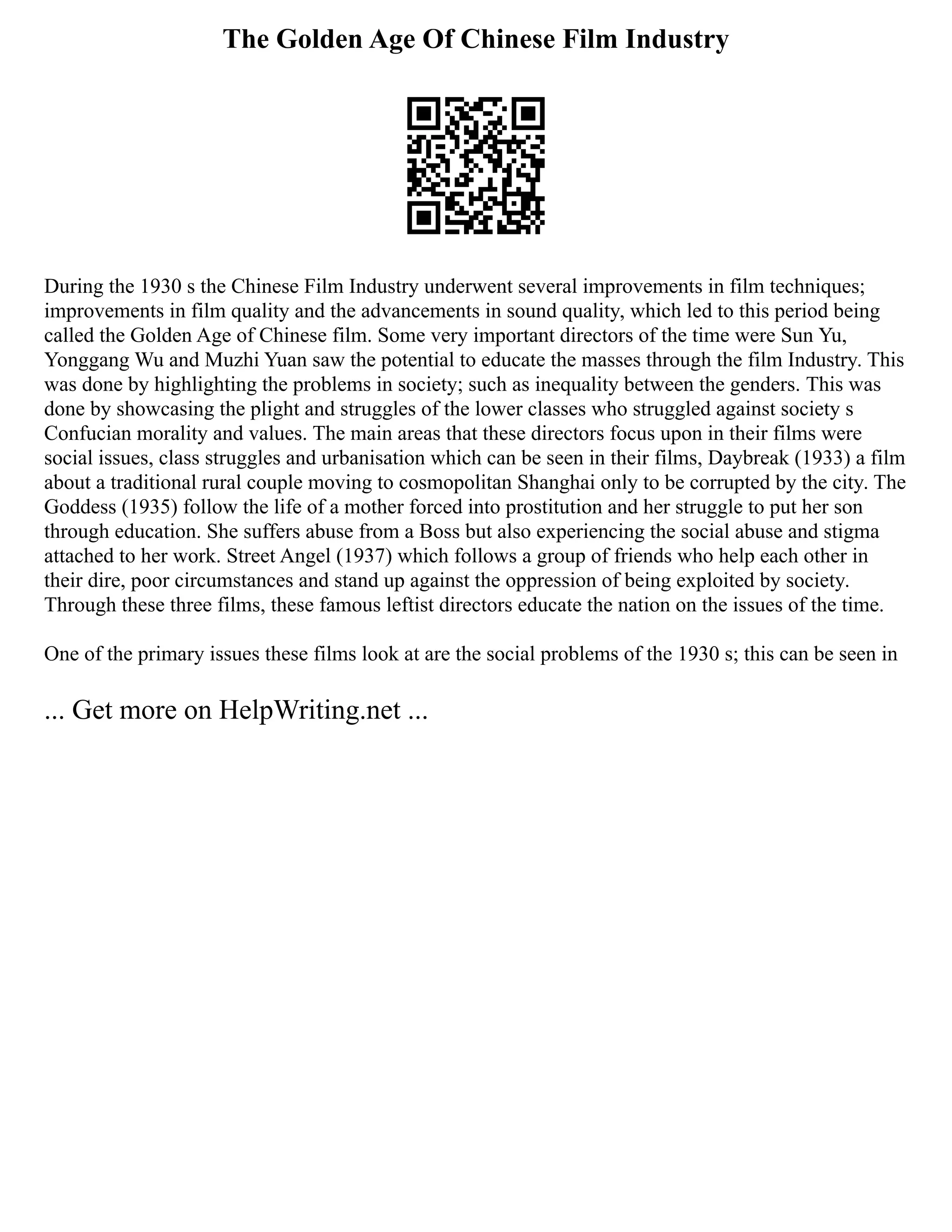 The Golden Age Of Chinese Film Industry
During the 1930 s the Chinese Film Industry underwent several improvements in film techniques;
improvements in film quality and the advancements in sound quality, which led to this period being
called the Golden Age of Chinese film. Some very important directors of the time were Sun Yu,
Yonggang Wu and Muzhi Yuan saw the potential to educate the masses through the film Industry. This
was done by highlighting the problems in society; such as inequality between the genders. This was
done by showcasing the plight and struggles of the lower classes who struggled against society s
Confucian morality and values. The main areas that these directors focus upon in their films were
social issues, class struggles and urbanisation which can be seen in their films, Daybreak (1933) a film
about a traditional rural couple moving to cosmopolitan Shanghai only to be corrupted by the city. The
Goddess (1935) follow the life of a mother forced into prostitution and her struggle to put her son
through education. She suffers abuse from a Boss but also experiencing the social abuse and stigma
attached to her work. Street Angel (1937) which follows a group of friends who help each other in
their dire, poor circumstances and stand up against the oppression of being exploited by society.
Through these three films, these famous leftist directors educate the nation on the issues of the time.
One of the primary issues these films look at are the social problems of the 1930 s; this can be seen in
... Get more on HelpWriting.net ...
 