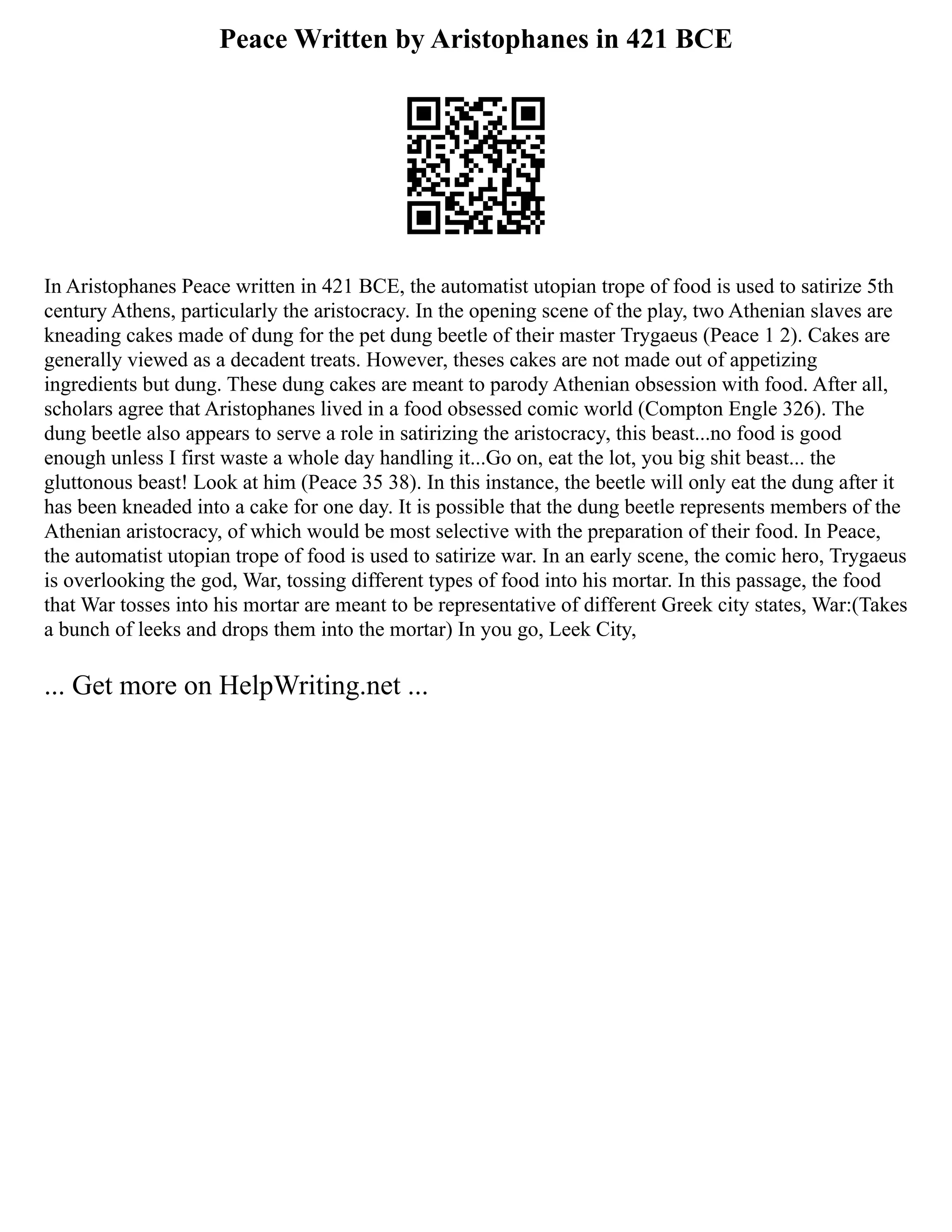 Peace Written by Aristophanes in 421 BCE
In Aristophanes Peace written in 421 BCE, the automatist utopian trope of food is used to satirize 5th
century Athens, particularly the aristocracy. In the opening scene of the play, two Athenian slaves are
kneading cakes made of dung for the pet dung beetle of their master Trygaeus (Peace 1 2). Cakes are
generally viewed as a decadent treats. However, theses cakes are not made out of appetizing
ingredients but dung. These dung cakes are meant to parody Athenian obsession with food. After all,
scholars agree that Aristophanes lived in a food obsessed comic world (Compton Engle 326). The
dung beetle also appears to serve a role in satirizing the aristocracy, this beast...no food is good
enough unless I first waste a whole day handling it...Go on, eat the lot, you big shit beast... the
gluttonous beast! Look at him (Peace 35 38). In this instance, the beetle will only eat the dung after it
has been kneaded into a cake for one day. It is possible that the dung beetle represents members of the
Athenian aristocracy, of which would be most selective with the preparation of their food. In Peace,
the automatist utopian trope of food is used to satirize war. In an early scene, the comic hero, Trygaeus
is overlooking the god, War, tossing different types of food into his mortar. In this passage, the food
that War tosses into his mortar are meant to be representative of different Greek city states, War:(Takes
a bunch of leeks and drops them into the mortar) In you go, Leek City,
... Get more on HelpWriting.net ...
 