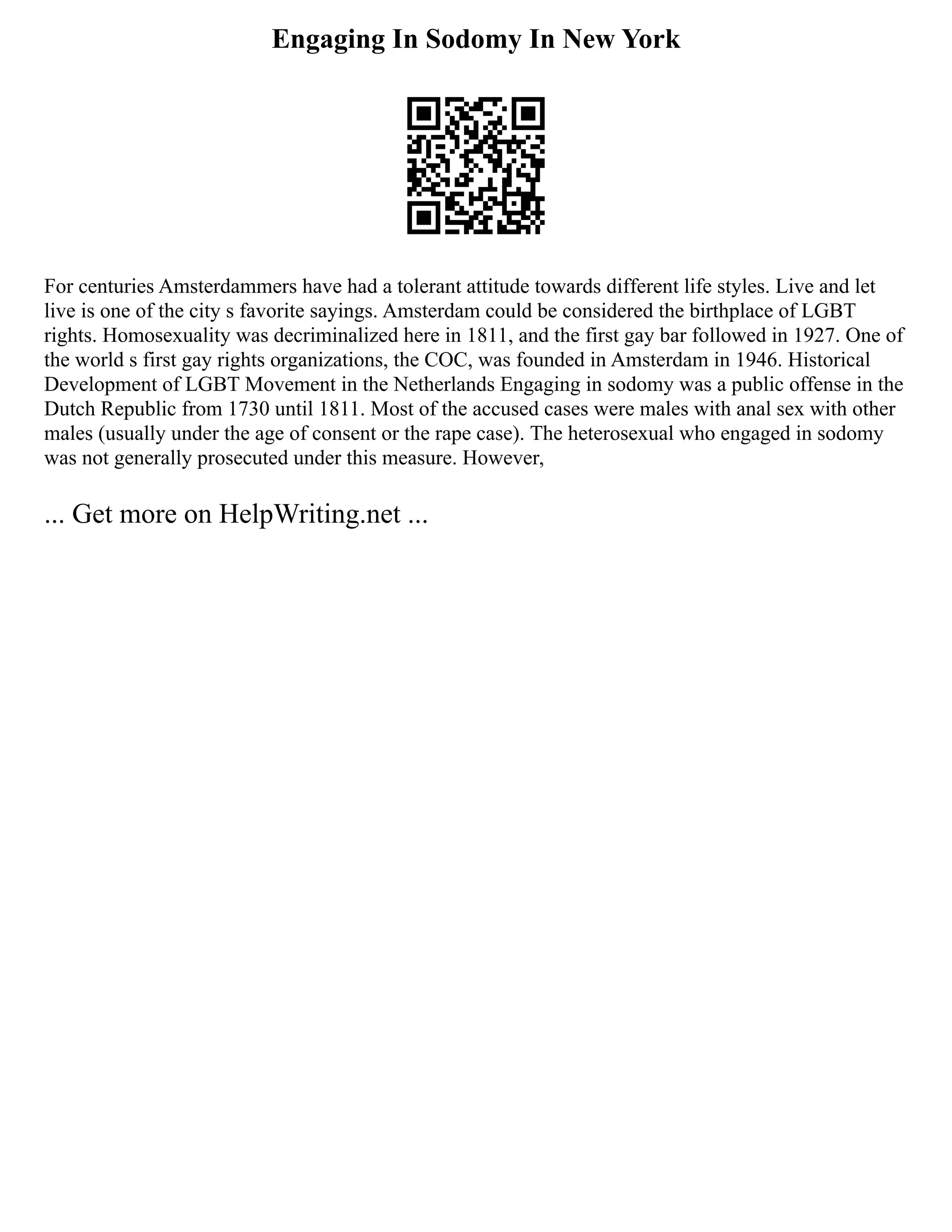 Engaging In Sodomy In New York
For centuries Amsterdammers have had a tolerant attitude towards different life styles. Live and let
live is one of the city s favorite sayings. Amsterdam could be considered the birthplace of LGBT
rights. Homosexuality was decriminalized here in 1811, and the first gay bar followed in 1927. One of
the world s first gay rights organizations, the COC, was founded in Amsterdam in 1946. Historical
Development of LGBT Movement in the Netherlands Engaging in sodomy was a public offense in the
Dutch Republic from 1730 until 1811. Most of the accused cases were males with anal sex with other
males (usually under the age of consent or the rape case). The heterosexual who engaged in sodomy
was not generally prosecuted under this measure. However,
... Get more on HelpWriting.net ...
 
