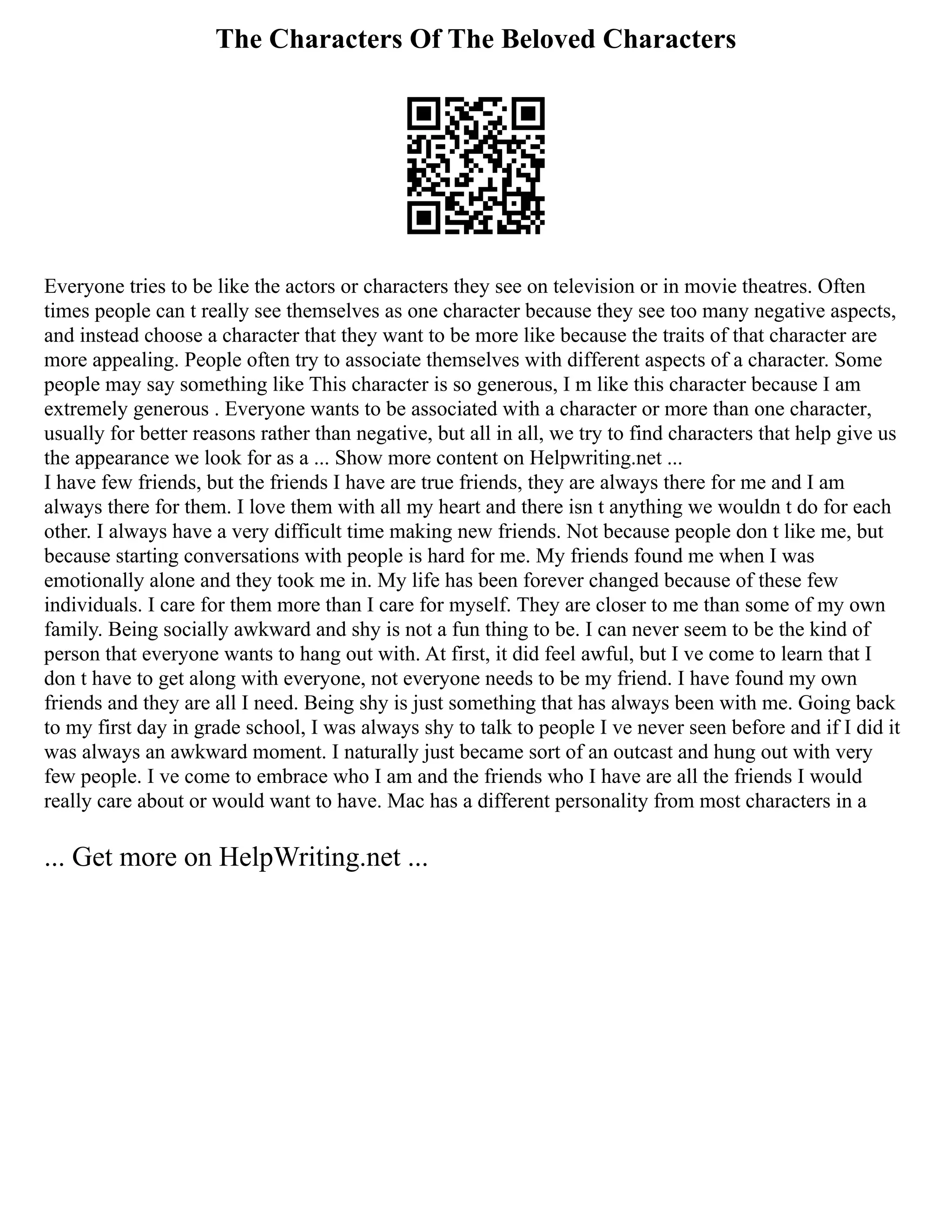 The Characters Of The Beloved Characters
Everyone tries to be like the actors or characters they see on television or in movie theatres. Often
times people can t really see themselves as one character because they see too many negative aspects,
and instead choose a character that they want to be more like because the traits of that character are
more appealing. People often try to associate themselves with different aspects of a character. Some
people may say something like This character is so generous, I m like this character because I am
extremely generous . Everyone wants to be associated with a character or more than one character,
usually for better reasons rather than negative, but all in all, we try to find characters that help give us
the appearance we look for as a ... Show more content on Helpwriting.net ...
I have few friends, but the friends I have are true friends, they are always there for me and I am
always there for them. I love them with all my heart and there isn t anything we wouldn t do for each
other. I always have a very difficult time making new friends. Not because people don t like me, but
because starting conversations with people is hard for me. My friends found me when I was
emotionally alone and they took me in. My life has been forever changed because of these few
individuals. I care for them more than I care for myself. They are closer to me than some of my own
family. Being socially awkward and shy is not a fun thing to be. I can never seem to be the kind of
person that everyone wants to hang out with. At first, it did feel awful, but I ve come to learn that I
don t have to get along with everyone, not everyone needs to be my friend. I have found my own
friends and they are all I need. Being shy is just something that has always been with me. Going back
to my first day in grade school, I was always shy to talk to people I ve never seen before and if I did it
was always an awkward moment. I naturally just became sort of an outcast and hung out with very
few people. I ve come to embrace who I am and the friends who I have are all the friends I would
really care about or would want to have. Mac has a different personality from most characters in a
... Get more on HelpWriting.net ...
 