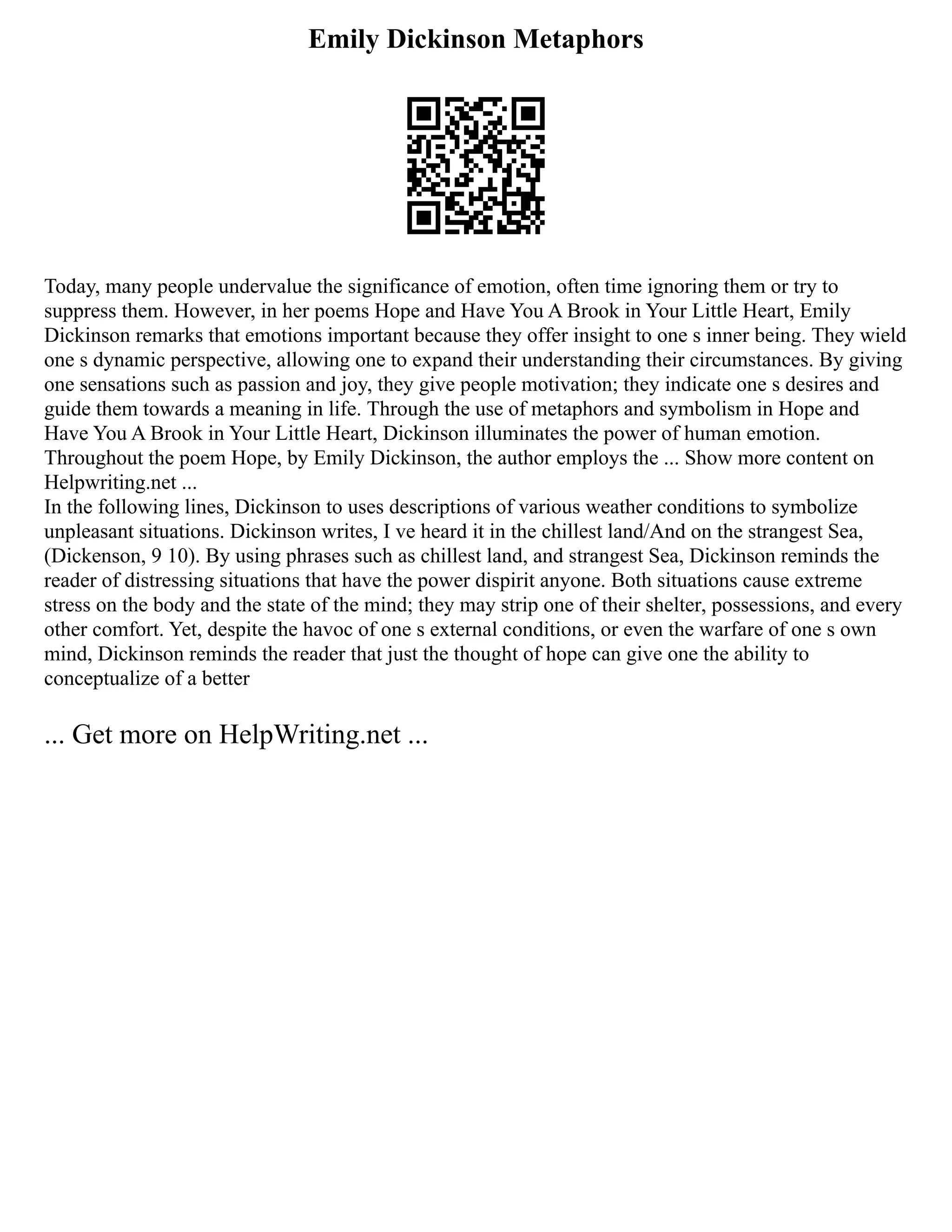 Emily Dickinson Metaphors
Today, many people undervalue the significance of emotion, often time ignoring them or try to
suppress them. However, in her poems Hope and Have You A Brook in Your Little Heart, Emily
Dickinson remarks that emotions important because they offer insight to one s inner being. They wield
one s dynamic perspective, allowing one to expand their understanding their circumstances. By giving
one sensations such as passion and joy, they give people motivation; they indicate one s desires and
guide them towards a meaning in life. Through the use of metaphors and symbolism in Hope and
Have You A Brook in Your Little Heart, Dickinson illuminates the power of human emotion.
Throughout the poem Hope, by Emily Dickinson, the author employs the ... Show more content on
Helpwriting.net ...
In the following lines, Dickinson to uses descriptions of various weather conditions to symbolize
unpleasant situations. Dickinson writes, I ve heard it in the chillest land/And on the strangest Sea,
(Dickenson, 9 10). By using phrases such as chillest land, and strangest Sea, Dickinson reminds the
reader of distressing situations that have the power dispirit anyone. Both situations cause extreme
stress on the body and the state of the mind; they may strip one of their shelter, possessions, and every
other comfort. Yet, despite the havoc of one s external conditions, or even the warfare of one s own
mind, Dickinson reminds the reader that just the thought of hope can give one the ability to
conceptualize of a better
... Get more on HelpWriting.net ...
 