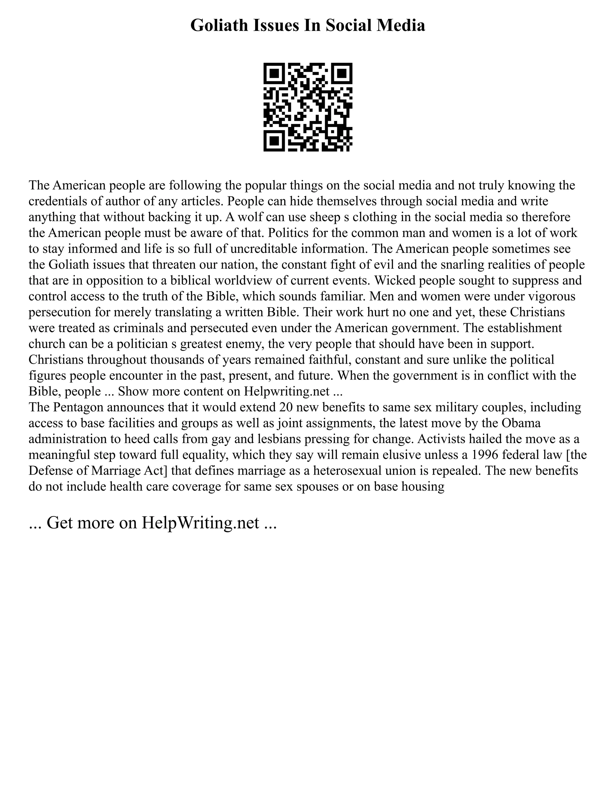 Goliath Issues In Social Media
The American people are following the popular things on the social media and not truly knowing the
credentials of author of any articles. People can hide themselves through social media and write
anything that without backing it up. A wolf can use sheep s clothing in the social media so therefore
the American people must be aware of that. Politics for the common man and women is a lot of work
to stay informed and life is so full of uncreditable information. The American people sometimes see
the Goliath issues that threaten our nation, the constant fight of evil and the snarling realities of people
that are in opposition to a biblical worldview of current events. Wicked people sought to suppress and
control access to the truth of the Bible, which sounds familiar. Men and women were under vigorous
persecution for merely translating a written Bible. Their work hurt no one and yet, these Christians
were treated as criminals and persecuted even under the American government. The establishment
church can be a politician s greatest enemy, the very people that should have been in support.
Christians throughout thousands of years remained faithful, constant and sure unlike the political
figures people encounter in the past, present, and future. When the government is in conflict with the
Bible, people ... Show more content on Helpwriting.net ...
The Pentagon announces that it would extend 20 new benefits to same sex military couples, including
access to base facilities and groups as well as joint assignments, the latest move by the Obama
administration to heed calls from gay and lesbians pressing for change. Activists hailed the move as a
meaningful step toward full equality, which they say will remain elusive unless a 1996 federal law [the
Defense of Marriage Act] that defines marriage as a heterosexual union is repealed. The new benefits
do not include health care coverage for same sex spouses or on base housing
... Get more on HelpWriting.net ...
 