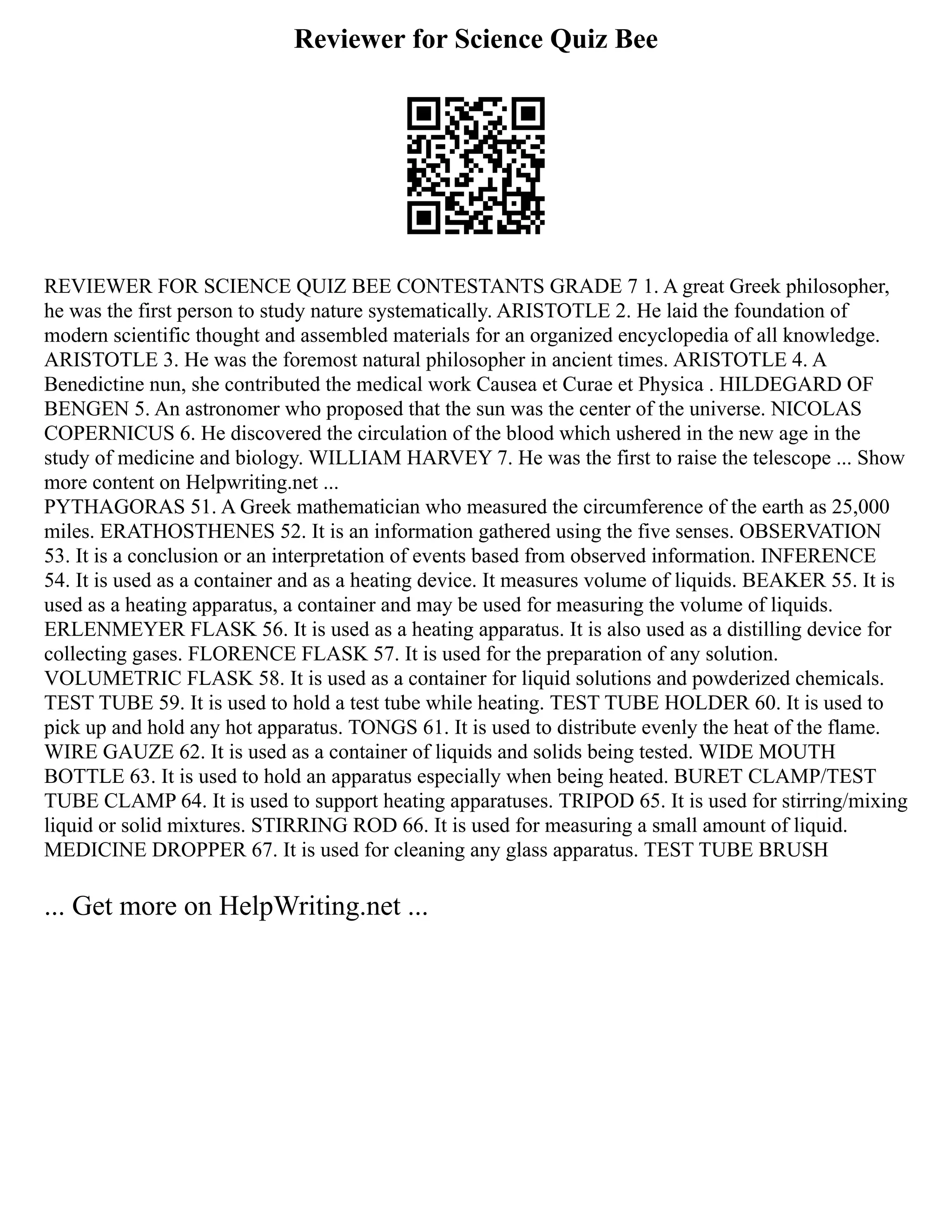 Reviewer for Science Quiz Bee
REVIEWER FOR SCIENCE QUIZ BEE CONTESTANTS GRADE 7 1. A great Greek philosopher,
he was the first person to study nature systematically. ARISTOTLE 2. He laid the foundation of
modern scientific thought and assembled materials for an organized encyclopedia of all knowledge.
ARISTOTLE 3. He was the foremost natural philosopher in ancient times. ARISTOTLE 4. A
Benedictine nun, she contributed the medical work Causea et Curae et Physica . HILDEGARD OF
BENGEN 5. An astronomer who proposed that the sun was the center of the universe. NICOLAS
COPERNICUS 6. He discovered the circulation of the blood which ushered in the new age in the
study of medicine and biology. WILLIAM HARVEY 7. He was the first to raise the telescope ... Show
more content on Helpwriting.net ...
PYTHAGORAS 51. A Greek mathematician who measured the circumference of the earth as 25,000
miles. ERATHOSTHENES 52. It is an information gathered using the five senses. OBSERVATION
53. It is a conclusion or an interpretation of events based from observed information. INFERENCE
54. It is used as a container and as a heating device. It measures volume of liquids. BEAKER 55. It is
used as a heating apparatus, a container and may be used for measuring the volume of liquids.
ERLENMEYER FLASK 56. It is used as a heating apparatus. It is also used as a distilling device for
collecting gases. FLORENCE FLASK 57. It is used for the preparation of any solution.
VOLUMETRIC FLASK 58. It is used as a container for liquid solutions and powderized chemicals.
TEST TUBE 59. It is used to hold a test tube while heating. TEST TUBE HOLDER 60. It is used to
pick up and hold any hot apparatus. TONGS 61. It is used to distribute evenly the heat of the flame.
WIRE GAUZE 62. It is used as a container of liquids and solids being tested. WIDE MOUTH
BOTTLE 63. It is used to hold an apparatus especially when being heated. BURET CLAMP/TEST
TUBE CLAMP 64. It is used to support heating apparatuses. TRIPOD 65. It is used for stirring/mixing
liquid or solid mixtures. STIRRING ROD 66. It is used for measuring a small amount of liquid.
MEDICINE DROPPER 67. It is used for cleaning any glass apparatus. TEST TUBE BRUSH
... Get more on HelpWriting.net ...
 