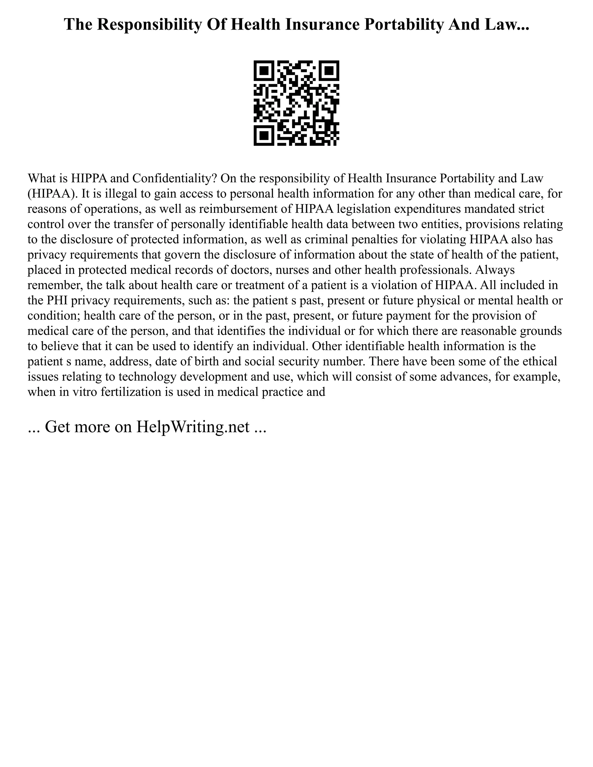 The Responsibility Of Health Insurance Portability And Law...
What is HIPPA and Confidentiality? On the responsibility of Health Insurance Portability and Law
(HIPAA). It is illegal to gain access to personal health information for any other than medical care, for
reasons of operations, as well as reimbursement of HIPAA legislation expenditures mandated strict
control over the transfer of personally identifiable health data between two entities, provisions relating
to the disclosure of protected information, as well as criminal penalties for violating HIPAA also has
privacy requirements that govern the disclosure of information about the state of health of the patient,
placed in protected medical records of doctors, nurses and other health professionals. Always
remember, the talk about health care or treatment of a patient is a violation of HIPAA. All included in
the PHI privacy requirements, such as: the patient s past, present or future physical or mental health or
condition; health care of the person, or in the past, present, or future payment for the provision of
medical care of the person, and that identifies the individual or for which there are reasonable grounds
to believe that it can be used to identify an individual. Other identifiable health information is the
patient s name, address, date of birth and social security number. There have been some of the ethical
issues relating to technology development and use, which will consist of some advances, for example,
when in vitro fertilization is used in medical practice and
... Get more on HelpWriting.net ...
 