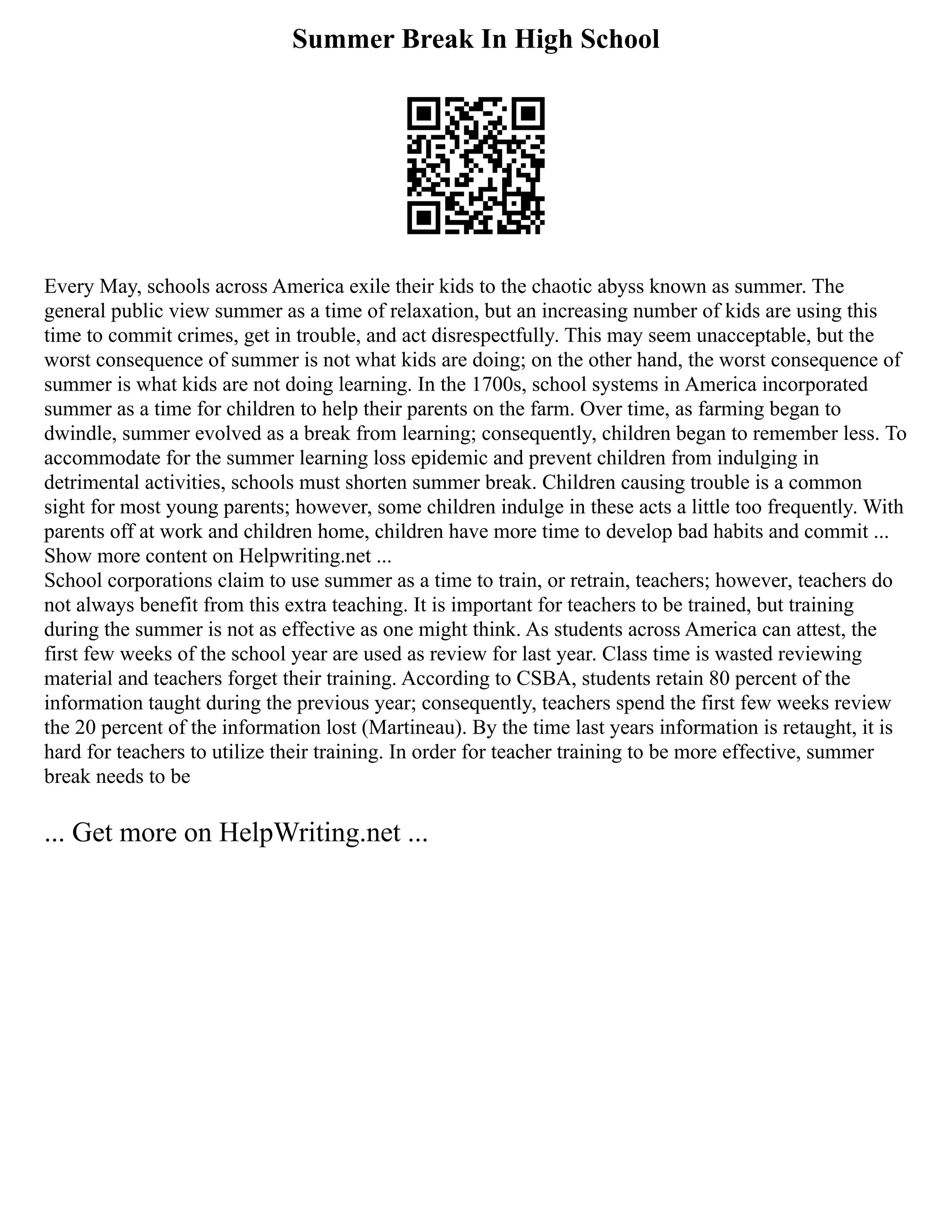 Summer Break In High School
Every May, schools across America exile their kids to the chaotic abyss known as summer. The
general public view summer as a time of relaxation, but an increasing number of kids are using this
time to commit crimes, get in trouble, and act disrespectfully. This may seem unacceptable, but the
worst consequence of summer is not what kids are doing; on the other hand, the worst consequence of
summer is what kids are not doing learning. In the 1700s, school systems in America incorporated
summer as a time for children to help their parents on the farm. Over time, as farming began to
dwindle, summer evolved as a break from learning; consequently, children began to remember less. To
accommodate for the summer learning loss epidemic and prevent children from indulging in
detrimental activities, schools must shorten summer break. Children causing trouble is a common
sight for most young parents; however, some children indulge in these acts a little too frequently. With
parents off at work and children home, children have more time to develop bad habits and commit ...
Show more content on Helpwriting.net ...
School corporations claim to use summer as a time to train, or retrain, teachers; however, teachers do
not always benefit from this extra teaching. It is important for teachers to be trained, but training
during the summer is not as effective as one might think. As students across America can attest, the
first few weeks of the school year are used as review for last year. Class time is wasted reviewing
material and teachers forget their training. According to CSBA, students retain 80 percent of the
information taught during the previous year; consequently, teachers spend the first few weeks review
the 20 percent of the information lost (Martineau). By the time last years information is retaught, it is
hard for teachers to utilize their training. In order for teacher training to be more effective, summer
break needs to be
... Get more on HelpWriting.net ...
 