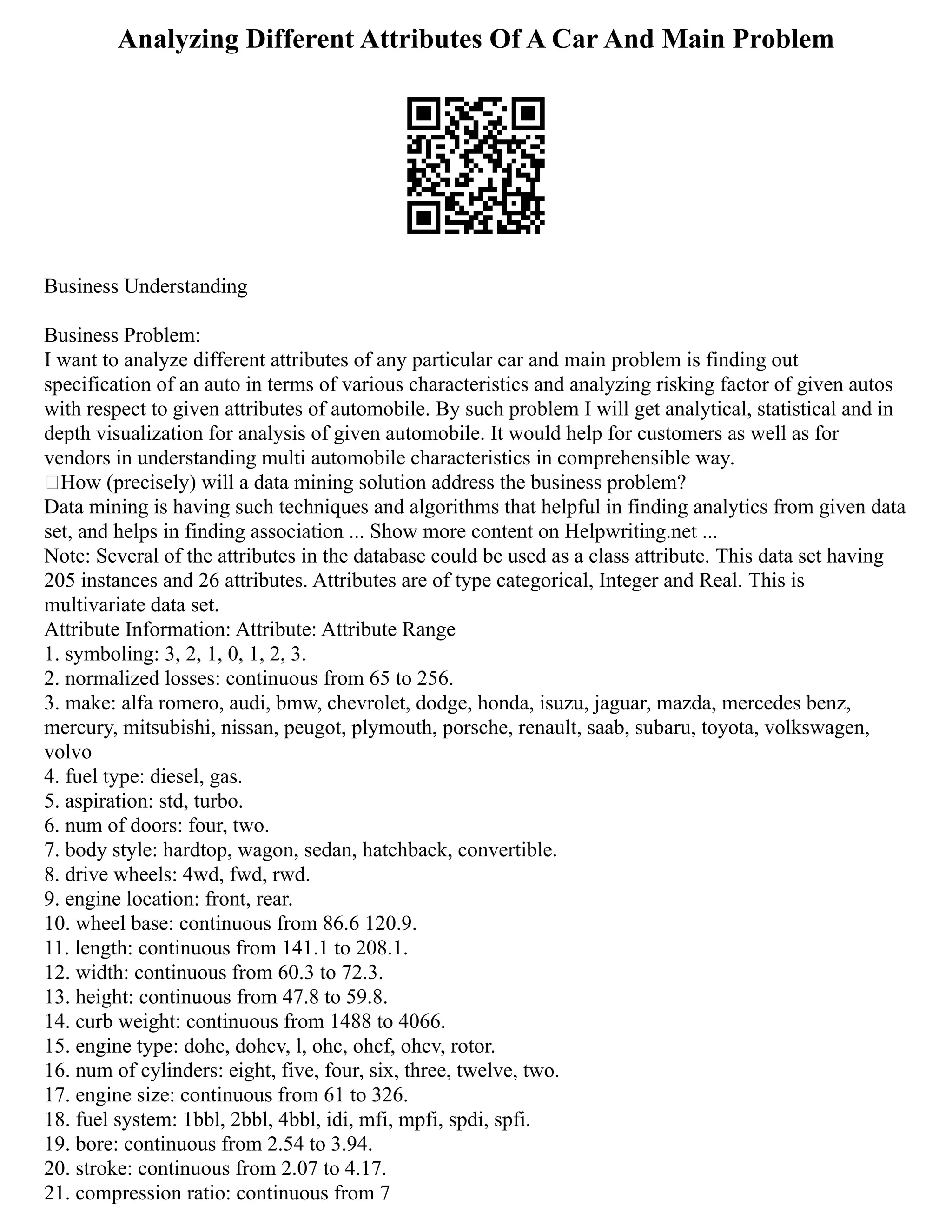 Analyzing Different Attributes Of A Car And Main Problem
Business Understanding
Business Problem:
I want to analyze different attributes of any particular car and main problem is finding out
specification of an auto in terms of various characteristics and analyzing risking factor of given autos
with respect to given attributes of automobile. By such problem I will get analytical, statistical and in
depth visualization for analysis of given automobile. It would help for customers as well as for
vendors in understanding multi automobile characteristics in comprehensible way.
How (precisely) will a data mining solution address the business problem?
Data mining is having such techniques and algorithms that helpful in finding analytics from given data
set, and helps in finding association ... Show more content on Helpwriting.net ...
Note: Several of the attributes in the database could be used as a class attribute. This data set having
205 instances and 26 attributes. Attributes are of type categorical, Integer and Real. This is
multivariate data set.
Attribute Information: Attribute: Attribute Range
1. symboling: 3, 2, 1, 0, 1, 2, 3.
2. normalized losses: continuous from 65 to 256.
3. make: alfa romero, audi, bmw, chevrolet, dodge, honda, isuzu, jaguar, mazda, mercedes benz,
mercury, mitsubishi, nissan, peugot, plymouth, porsche, renault, saab, subaru, toyota, volkswagen,
volvo
4. fuel type: diesel, gas.
5. aspiration: std, turbo.
6. num of doors: four, two.
7. body style: hardtop, wagon, sedan, hatchback, convertible.
8. drive wheels: 4wd, fwd, rwd.
9. engine location: front, rear.
10. wheel base: continuous from 86.6 120.9.
11. length: continuous from 141.1 to 208.1.
12. width: continuous from 60.3 to 72.3.
13. height: continuous from 47.8 to 59.8.
14. curb weight: continuous from 1488 to 4066.
15. engine type: dohc, dohcv, l, ohc, ohcf, ohcv, rotor.
16. num of cylinders: eight, five, four, six, three, twelve, two.
17. engine size: continuous from 61 to 326.
18. fuel system: 1bbl, 2bbl, 4bbl, idi, mfi, mpfi, spdi, spfi.
19. bore: continuous from 2.54 to 3.94.
20. stroke: continuous from 2.07 to 4.17.
21. compression ratio: continuous from 7
 