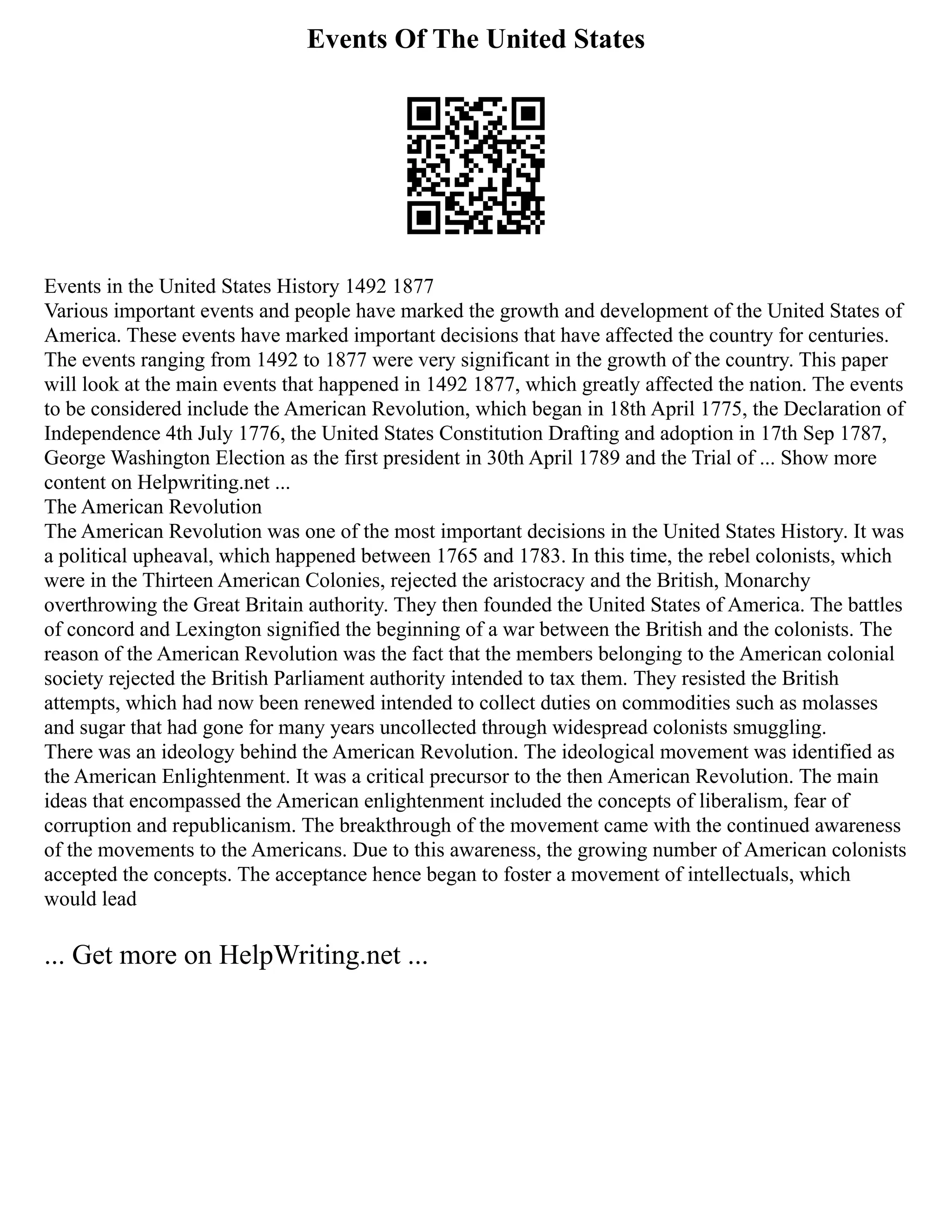 Events Of The United States
Events in the United States History 1492 1877
Various important events and people have marked the growth and development of the United States of
America. These events have marked important decisions that have affected the country for centuries.
The events ranging from 1492 to 1877 were very significant in the growth of the country. This paper
will look at the main events that happened in 1492 1877, which greatly affected the nation. The events
to be considered include the American Revolution, which began in 18th April 1775, the Declaration of
Independence 4th July 1776, the United States Constitution Drafting and adoption in 17th Sep 1787,
George Washington Election as the first president in 30th April 1789 and the Trial of ... Show more
content on Helpwriting.net ...
The American Revolution
The American Revolution was one of the most important decisions in the United States History. It was
a political upheaval, which happened between 1765 and 1783. In this time, the rebel colonists, which
were in the Thirteen American Colonies, rejected the aristocracy and the British, Monarchy
overthrowing the Great Britain authority. They then founded the United States of America. The battles
of concord and Lexington signified the beginning of a war between the British and the colonists. The
reason of the American Revolution was the fact that the members belonging to the American colonial
society rejected the British Parliament authority intended to tax them. They resisted the British
attempts, which had now been renewed intended to collect duties on commodities such as molasses
and sugar that had gone for many years uncollected through widespread colonists smuggling.
There was an ideology behind the American Revolution. The ideological movement was identified as
the American Enlightenment. It was a critical precursor to the then American Revolution. The main
ideas that encompassed the American enlightenment included the concepts of liberalism, fear of
corruption and republicanism. The breakthrough of the movement came with the continued awareness
of the movements to the Americans. Due to this awareness, the growing number of American colonists
accepted the concepts. The acceptance hence began to foster a movement of intellectuals, which
would lead
... Get more on HelpWriting.net ...
 