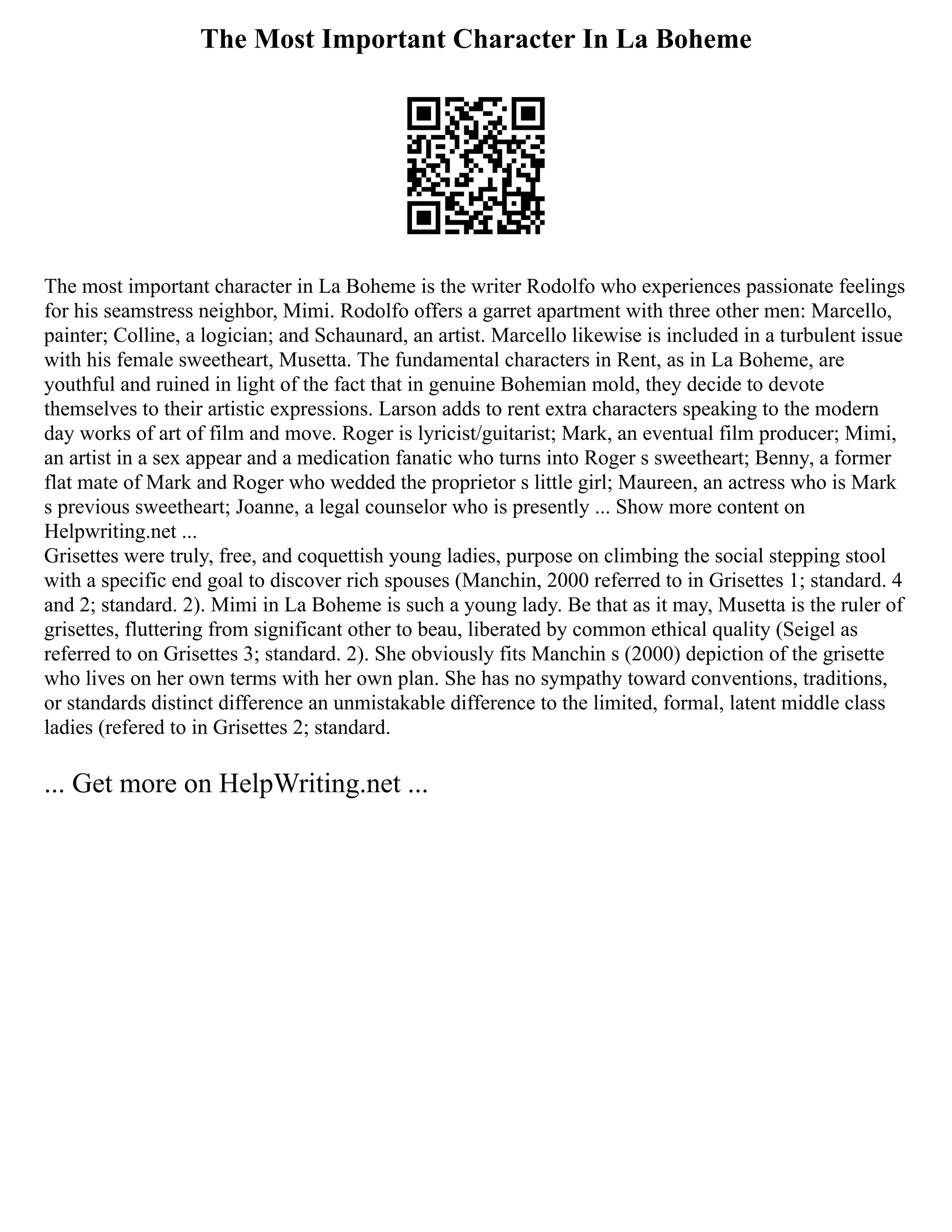 The Most Important Character In La Boheme
The most important character in La Boheme is the writer Rodolfo who experiences passionate feelings
for his seamstress neighbor, Mimi. Rodolfo offers a garret apartment with three other men: Marcello,
painter; Colline, a logician; and Schaunard, an artist. Marcello likewise is included in a turbulent issue
with his female sweetheart, Musetta. The fundamental characters in Rent, as in La Boheme, are
youthful and ruined in light of the fact that in genuine Bohemian mold, they decide to devote
themselves to their artistic expressions. Larson adds to rent extra characters speaking to the modern
day works of art of film and move. Roger is lyricist/guitarist; Mark, an eventual film producer; Mimi,
an artist in a sex appear and a medication fanatic who turns into Roger s sweetheart; Benny, a former
flat mate of Mark and Roger who wedded the proprietor s little girl; Maureen, an actress who is Mark
s previous sweetheart; Joanne, a legal counselor who is presently ... Show more content on
Helpwriting.net ...
Grisettes were truly, free, and coquettish young ladies, purpose on climbing the social stepping stool
with a specific end goal to discover rich spouses (Manchin, 2000 referred to in Grisettes 1; standard. 4
and 2; standard. 2). Mimi in La Boheme is such a young lady. Be that as it may, Musetta is the ruler of
grisettes, fluttering from significant other to beau, liberated by common ethical quality (Seigel as
referred to on Grisettes 3; standard. 2). She obviously fits Manchin s (2000) depiction of the grisette
who lives on her own terms with her own plan. She has no sympathy toward conventions, traditions,
or standards distinct difference an unmistakable difference to the limited, formal, latent middle class
ladies (refered to in Grisettes 2; standard.
... Get more on HelpWriting.net ...
 