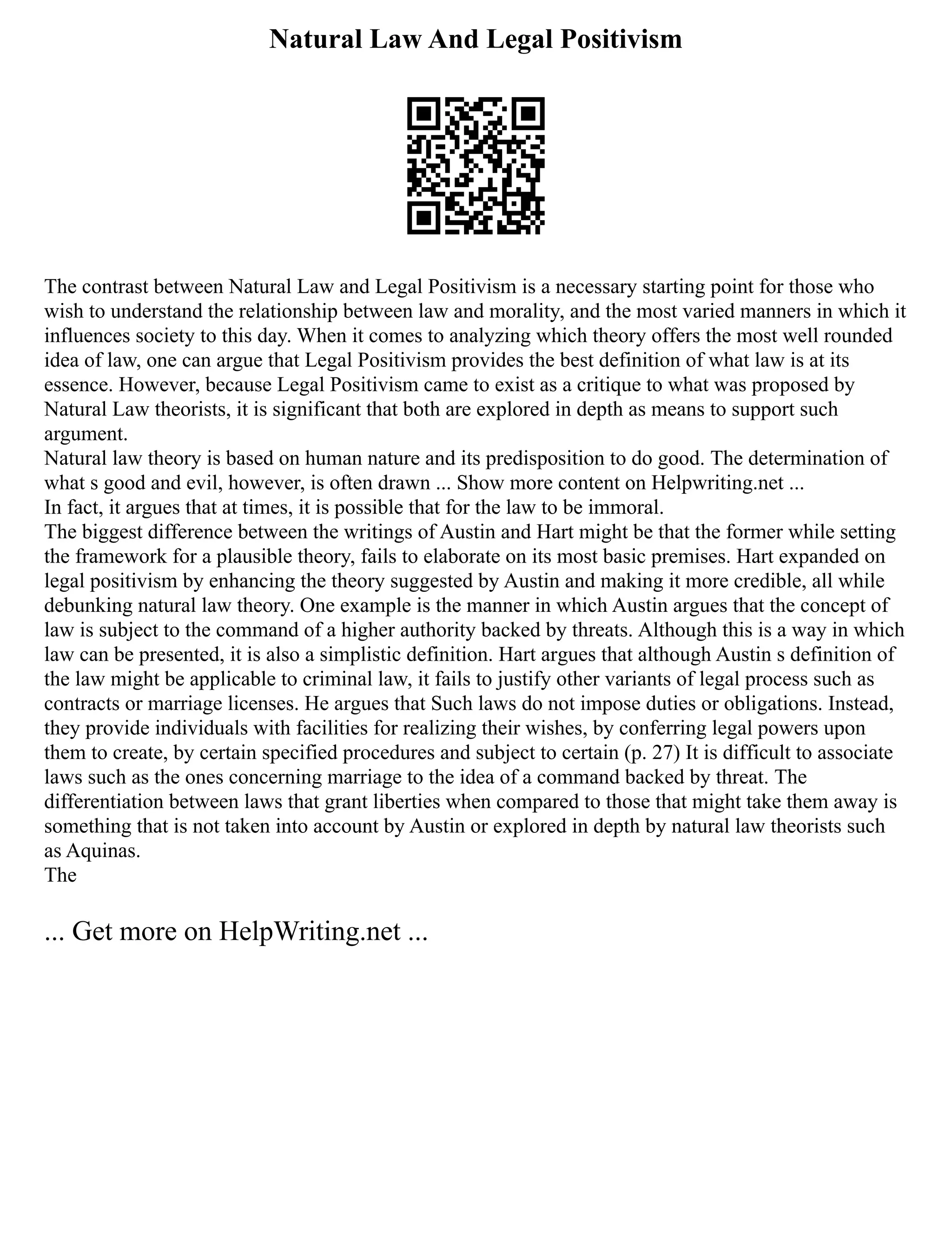 Natural Law And Legal Positivism
The contrast between Natural Law and Legal Positivism is a necessary starting point for those who
wish to understand the relationship between law and morality, and the most varied manners in which it
influences society to this day. When it comes to analyzing which theory offers the most well rounded
idea of law, one can argue that Legal Positivism provides the best definition of what law is at its
essence. However, because Legal Positivism came to exist as a critique to what was proposed by
Natural Law theorists, it is significant that both are explored in depth as means to support such
argument.
Natural law theory is based on human nature and its predisposition to do good. The determination of
what s good and evil, however, is often drawn ... Show more content on Helpwriting.net ...
In fact, it argues that at times, it is possible that for the law to be immoral.
The biggest difference between the writings of Austin and Hart might be that the former while setting
the framework for a plausible theory, fails to elaborate on its most basic premises. Hart expanded on
legal positivism by enhancing the theory suggested by Austin and making it more credible, all while
debunking natural law theory. One example is the manner in which Austin argues that the concept of
law is subject to the command of a higher authority backed by threats. Although this is a way in which
law can be presented, it is also a simplistic definition. Hart argues that although Austin s definition of
the law might be applicable to criminal law, it fails to justify other variants of legal process such as
contracts or marriage licenses. He argues that Such laws do not impose duties or obli­
gations. Instead,
they provide individuals with facilities for realizing their wishes, by conferring legal powers upon
them to create, by certain specified procedures and subject to certain (p. 27) It is difficult to associate
laws such as the ones concerning marriage to the idea of a command backed by threat. The
differentiation between laws that grant liberties when compared to those that might take them away is
something that is not taken into account by Austin or explored in depth by natural law theorists such
as Aquinas.
The
... Get more on HelpWriting.net ...
 