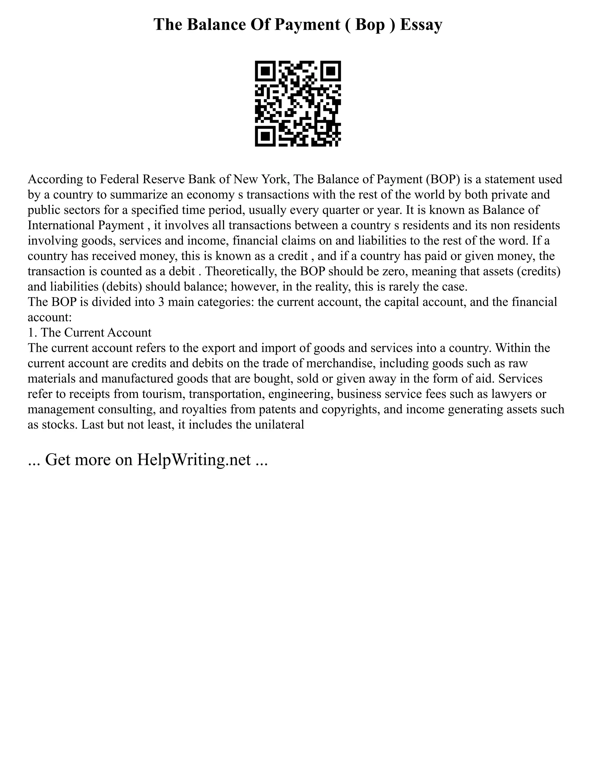 The Balance Of Payment ( Bop ) Essay
According to Federal Reserve Bank of New York, The Balance of Payment (BOP) is a statement used
by a country to summarize an economy s transactions with the rest of the world by both private and
public sectors for a specified time period, usually every quarter or year. It is known as Balance of
International Payment , it involves all transactions between a country s residents and its non residents
involving goods, services and income, financial claims on and liabilities to the rest of the word. If a
country has received money, this is known as a credit , and if a country has paid or given money, the
transaction is counted as a debit . Theoretically, the BOP should be zero, meaning that assets (credits)
and liabilities (debits) should balance; however, in the reality, this is rarely the case.
The BOP is divided into 3 main categories: the current account, the capital account, and the financial
account:
1. The Current Account
The current account refers to the export and import of goods and services into a country. Within the
current account are credits and debits on the trade of merchandise, including goods such as raw
materials and manufactured goods that are bought, sold or given away in the form of aid. Services
refer to receipts from tourism, transportation, engineering, business service fees such as lawyers or
management consulting, and royalties from patents and copyrights, and income generating assets such
as stocks. Last but not least, it includes the unilateral
... Get more on HelpWriting.net ...
 