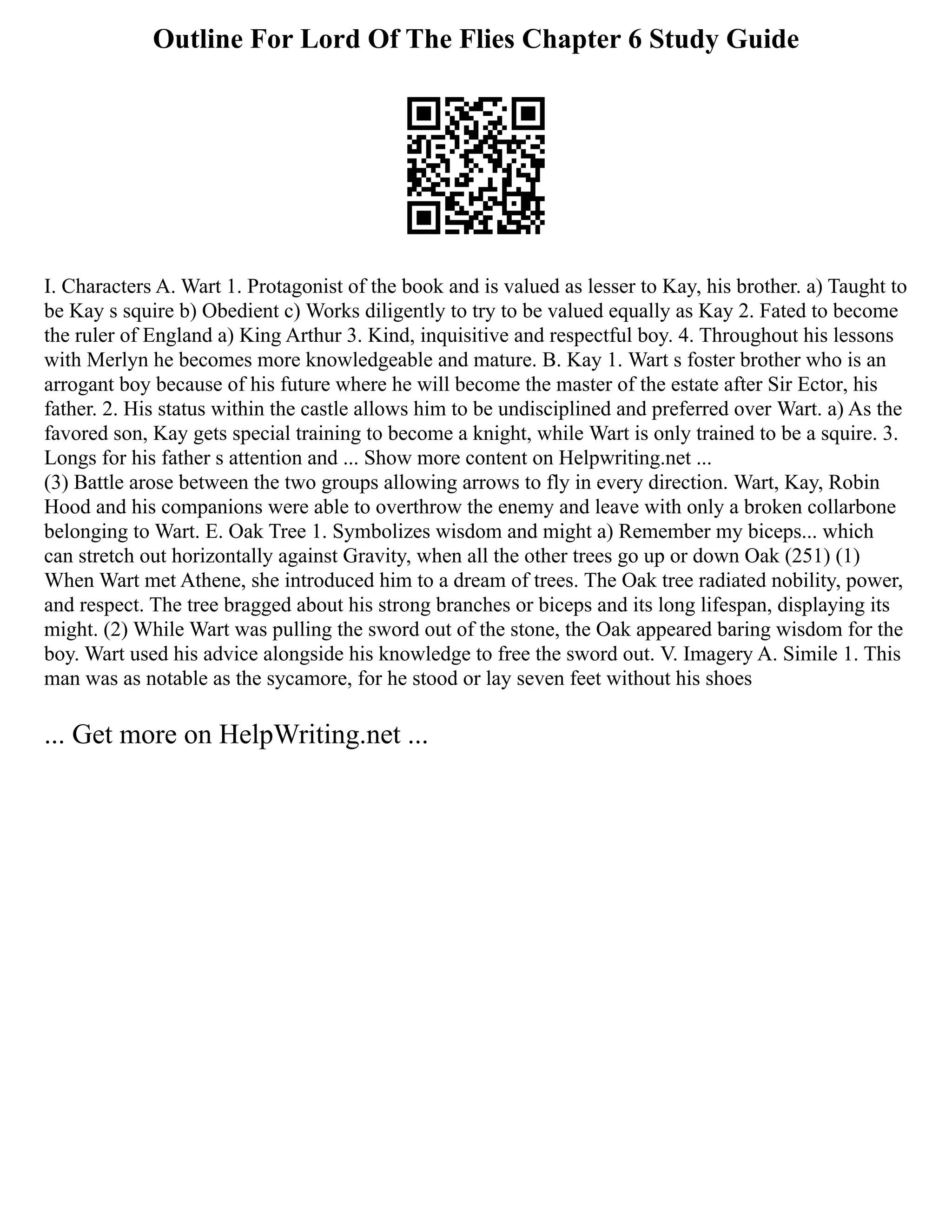Outline For Lord Of The Flies Chapter 6 Study Guide
I. Characters A. Wart 1. Protagonist of the book and is valued as lesser to Kay, his brother. a) Taught to
be Kay s squire b) Obedient c) Works diligently to try to be valued equally as Kay 2. Fated to become
the ruler of England a) King Arthur 3. Kind, inquisitive and respectful boy. 4. Throughout his lessons
with Merlyn he becomes more knowledgeable and mature. B. Kay 1. Wart s foster brother who is an
arrogant boy because of his future where he will become the master of the estate after Sir Ector, his
father. 2. His status within the castle allows him to be undisciplined and preferred over Wart. a) As the
favored son, Kay gets special training to become a knight, while Wart is only trained to be a squire. 3.
Longs for his father s attention and ... Show more content on Helpwriting.net ...
(3) Battle arose between the two groups allowing arrows to fly in every direction. Wart, Kay, Robin
Hood and his companions were able to overthrow the enemy and leave with only a broken collarbone
belonging to Wart. E. Oak Tree 1. Symbolizes wisdom and might a) Remember my biceps... which
can stretch out horizontally against Gravity, when all the other trees go up or down Oak (251) (1)
When Wart met Athene, she introduced him to a dream of trees. The Oak tree radiated nobility, power,
and respect. The tree bragged about his strong branches or biceps and its long lifespan, displaying its
might. (2) While Wart was pulling the sword out of the stone, the Oak appeared baring wisdom for the
boy. Wart used his advice alongside his knowledge to free the sword out. V. Imagery A. Simile 1. This
man was as notable as the sycamore, for he stood or lay seven feet without his shoes
... Get more on HelpWriting.net ...
 
