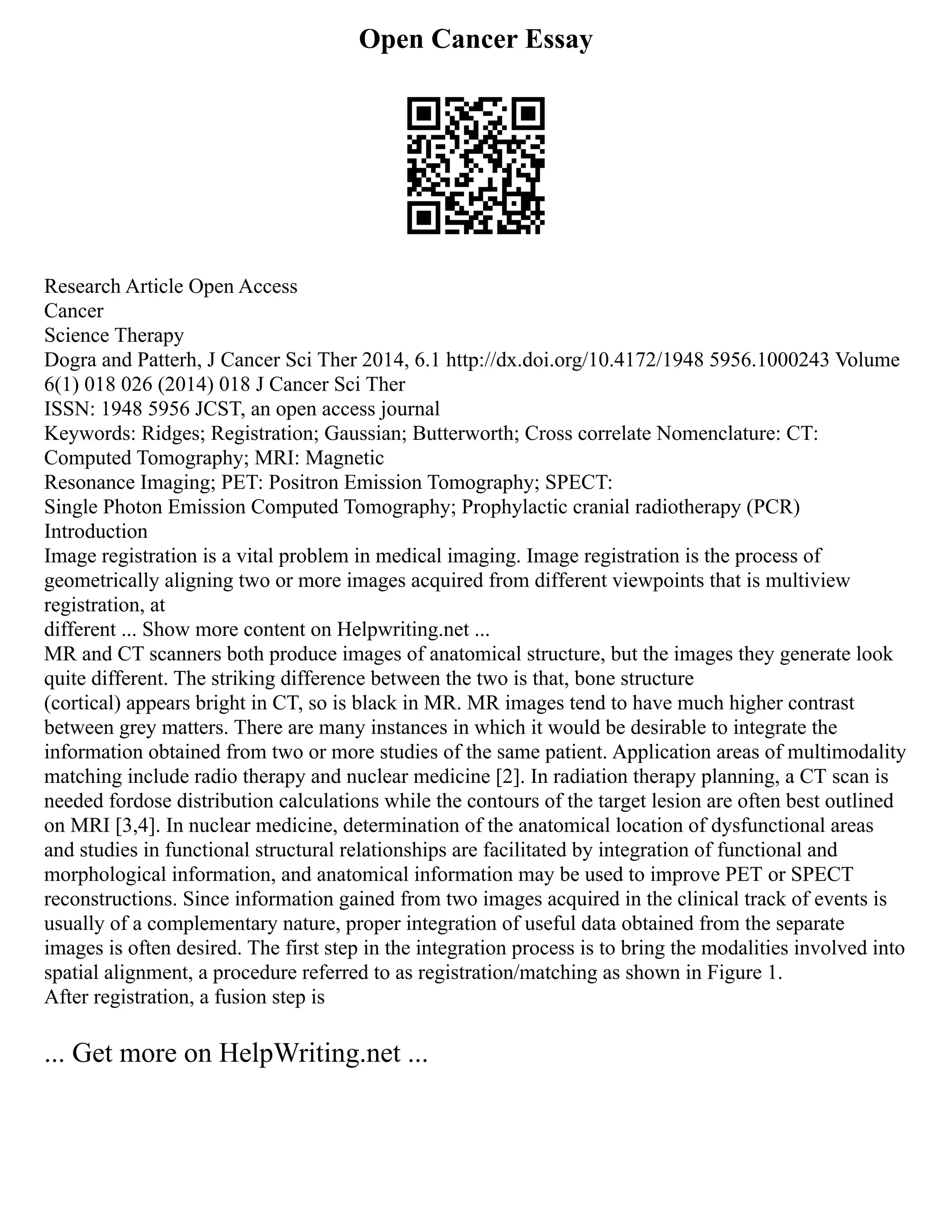 Open Cancer Essay
Research Article Open Access
Cancer
Science Therapy
Dogra and Patterh, J Cancer Sci Ther 2014, 6.1 http://dx.doi.org/10.4172/1948 5956.1000243 Volume
6(1) 018 026 (2014) 018 J Cancer Sci Ther
ISSN: 1948 5956 JCST, an open access journal
Keywords: Ridges; Registration; Gaussian; Butterworth; Cross correlate Nomenclature: CT:
Computed Tomography; MRI: Magnetic
Resonance Imaging; PET: Positron Emission Tomography; SPECT:
Single Photon Emission Computed Tomography; Prophylactic cranial radiotherapy (PCR)
Introduction
Image registration is a vital problem in medical imaging. Image registration is the process of
geometrically aligning two or more images acquired from different viewpoints that is multiview
registration, at
different ... Show more content on Helpwriting.net ...
MR and CT scanners both produce images of anatomical structure, but the images they generate look
quite different. The striking difference between the two is that, bone structure
(cortical) appears bright in CT, so is black in MR. MR images tend to have much higher contrast
between grey matters. There are many instances in which it would be desirable to integrate the
information obtained from two or more studies of the same patient. Application areas of multimodality
matching include radio therapy and nuclear medicine [2]. In radiation therapy planning, a CT scan is
needed fordose distribution calculations while the contours of the target lesion are often best outlined
on MRI [3,4]. In nuclear medicine, determination of the anatomical location of dysfunctional areas
and studies in functional structural relationships are facilitated by integration of functional and
morphological information, and anatomical information may be used to improve PET or SPECT
reconstructions. Since information gained from two images acquired in the clinical track of events is
usually of a complementary nature, proper integration of useful data obtained from the separate
images is often desired. The first step in the integration process is to bring the modalities involved into
spatial alignment, a procedure referred to as registration/matching as shown in Figure 1.
After registration, a fusion step is
... Get more on HelpWriting.net ...
 