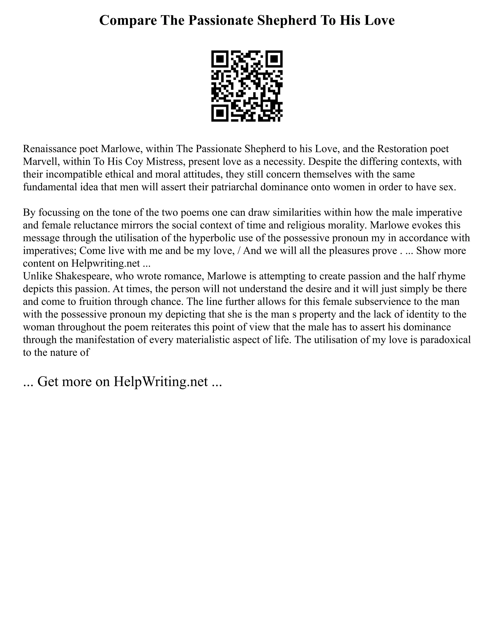 Compare The Passionate Shepherd To His Love
Renaissance poet Marlowe, within The Passionate Shepherd to his Love, and the Restoration poet
Marvell, within To His Coy Mistress, present love as a necessity. Despite the differing contexts, with
their incompatible ethical and moral attitudes, they still concern themselves with the same
fundamental idea that men will assert their patriarchal dominance onto women in order to have sex.
By focussing on the tone of the two poems one can draw similarities within how the male imperative
and female reluctance mirrors the social context of time and religious morality. Marlowe evokes this
message through the utilisation of the hyperbolic use of the possessive pronoun my in accordance with
imperatives; Come live with me and be my love, / And we will all the pleasures prove . ... Show more
content on Helpwriting.net ...
Unlike Shakespeare, who wrote romance, Marlowe is attempting to create passion and the half rhyme
depicts this passion. At times, the person will not understand the desire and it will just simply be there
and come to fruition through chance. The line further allows for this female subservience to the man
with the possessive pronoun my depicting that she is the man s property and the lack of identity to the
woman throughout the poem reiterates this point of view that the male has to assert his dominance
through the manifestation of every materialistic aspect of life. The utilisation of my love is paradoxical
to the nature of
... Get more on HelpWriting.net ...
 