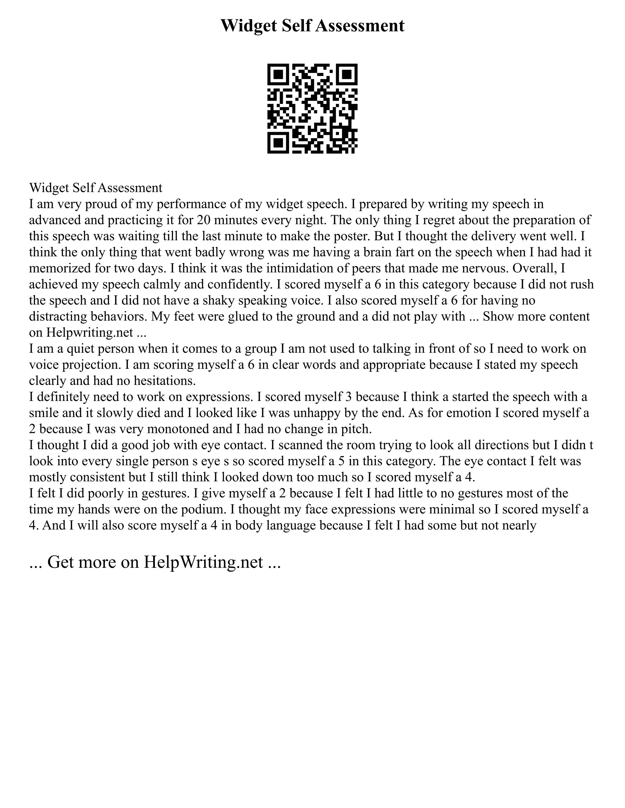 Widget Self Assessment
Widget Self Assessment
I am very proud of my performance of my widget speech. I prepared by writing my speech in
advanced and practicing it for 20 minutes every night. The only thing I regret about the preparation of
this speech was waiting till the last minute to make the poster. But I thought the delivery went well. I
think the only thing that went badly wrong was me having a brain fart on the speech when I had had it
memorized for two days. I think it was the intimidation of peers that made me nervous. Overall, I
achieved my speech calmly and confidently. I scored myself a 6 in this category because I did not rush
the speech and I did not have a shaky speaking voice. I also scored myself a 6 for having no
distracting behaviors. My feet were glued to the ground and a did not play with ... Show more content
on Helpwriting.net ...
I am a quiet person when it comes to a group I am not used to talking in front of so I need to work on
voice projection. I am scoring myself a 6 in clear words and appropriate because I stated my speech
clearly and had no hesitations.
I definitely need to work on expressions. I scored myself 3 because I think a started the speech with a
smile and it slowly died and I looked like I was unhappy by the end. As for emotion I scored myself a
2 because I was very monotoned and I had no change in pitch.
I thought I did a good job with eye contact. I scanned the room trying to look all directions but I didn t
look into every single person s eye s so scored myself a 5 in this category. The eye contact I felt was
mostly consistent but I still think I looked down too much so I scored myself a 4.
I felt I did poorly in gestures. I give myself a 2 because I felt I had little to no gestures most of the
time my hands were on the podium. I thought my face expressions were minimal so I scored myself a
4. And I will also score myself a 4 in body language because I felt I had some but not nearly
... Get more on HelpWriting.net ...
 