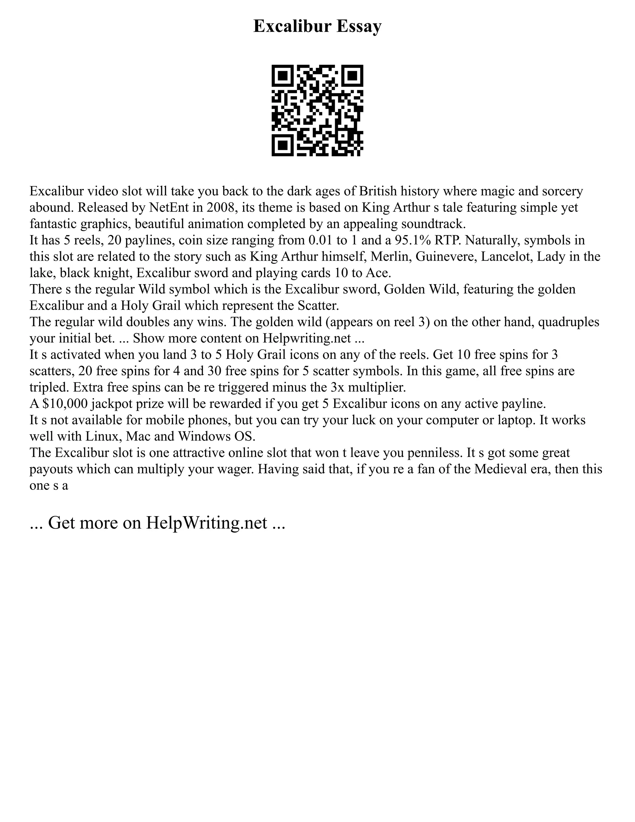 Excalibur Essay
Excalibur video slot will take you back to the dark ages of British history where magic and sorcery
abound. Released by NetEnt in 2008, its theme is based on King Arthur s tale featuring simple yet
fantastic graphics, beautiful animation completed by an appealing soundtrack.
It has 5 reels, 20 paylines, coin size ranging from 0.01 to 1 and a 95.1% RTP. Naturally, symbols in
this slot are related to the story such as King Arthur himself, Merlin, Guinevere, Lancelot, Lady in the
lake, black knight, Excalibur sword and playing cards 10 to Ace.
There s the regular Wild symbol which is the Excalibur sword, Golden Wild, featuring the golden
Excalibur and a Holy Grail which represent the Scatter.
The regular wild doubles any wins. The golden wild (appears on reel 3) on the other hand, quadruples
your initial bet. ... Show more content on Helpwriting.net ...
It s activated when you land 3 to 5 Holy Grail icons on any of the reels. Get 10 free spins for 3
scatters, 20 free spins for 4 and 30 free spins for 5 scatter symbols. In this game, all free spins are
tripled. Extra free spins can be re triggered minus the 3x multiplier.
A $10,000 jackpot prize will be rewarded if you get 5 Excalibur icons on any active payline.
It s not available for mobile phones, but you can try your luck on your computer or laptop. It works
well with Linux, Mac and Windows OS.
The Excalibur slot is one attractive online slot that won t leave you penniless. It s got some great
payouts which can multiply your wager. Having said that, if you re a fan of the Medieval era, then this
one s a
... Get more on HelpWriting.net ...
 