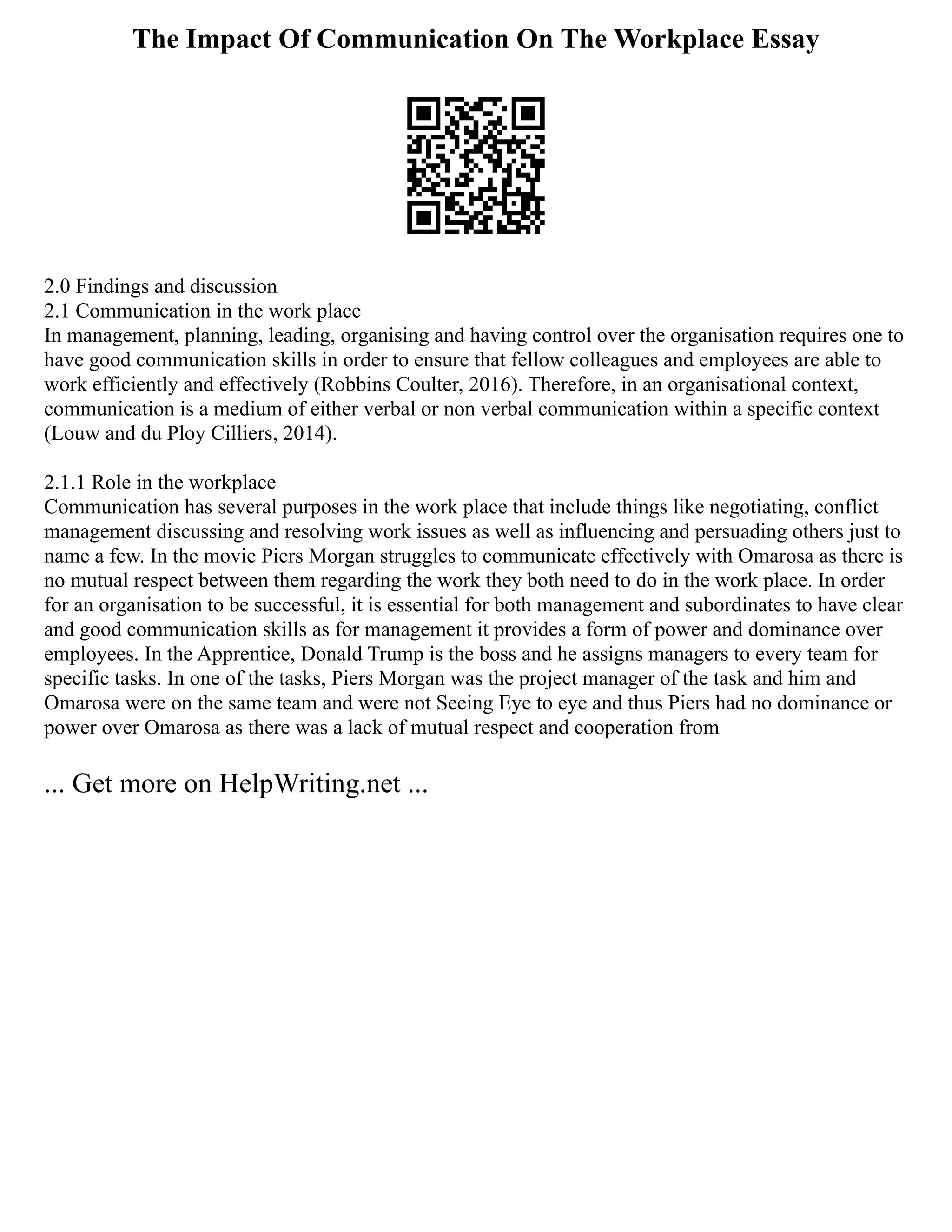 The Impact Of Communication On The Workplace Essay
2.0 Findings and discussion
2.1 Communication in the work place
In management, planning, leading, organising and having control over the organisation requires one to
have good communication skills in order to ensure that fellow colleagues and employees are able to
work efficiently and effectively (Robbins Coulter, 2016). Therefore, in an organisational context,
communication is a medium of either verbal or non verbal communication within a specific context
(Louw and du Ploy Cilliers, 2014).
2.1.1 Role in the workplace
Communication has several purposes in the work place that include things like negotiating, conflict
management discussing and resolving work issues as well as influencing and persuading others just to
name a few. In the movie Piers Morgan struggles to communicate effectively with Omarosa as there is
no mutual respect between them regarding the work they both need to do in the work place. In order
for an organisation to be successful, it is essential for both management and subordinates to have clear
and good communication skills as for management it provides a form of power and dominance over
employees. In the Apprentice, Donald Trump is the boss and he assigns managers to every team for
specific tasks. In one of the tasks, Piers Morgan was the project manager of the task and him and
Omarosa were on the same team and were not Seeing Eye to eye and thus Piers had no dominance or
power over Omarosa as there was a lack of mutual respect and cooperation from
... Get more on HelpWriting.net ...
 