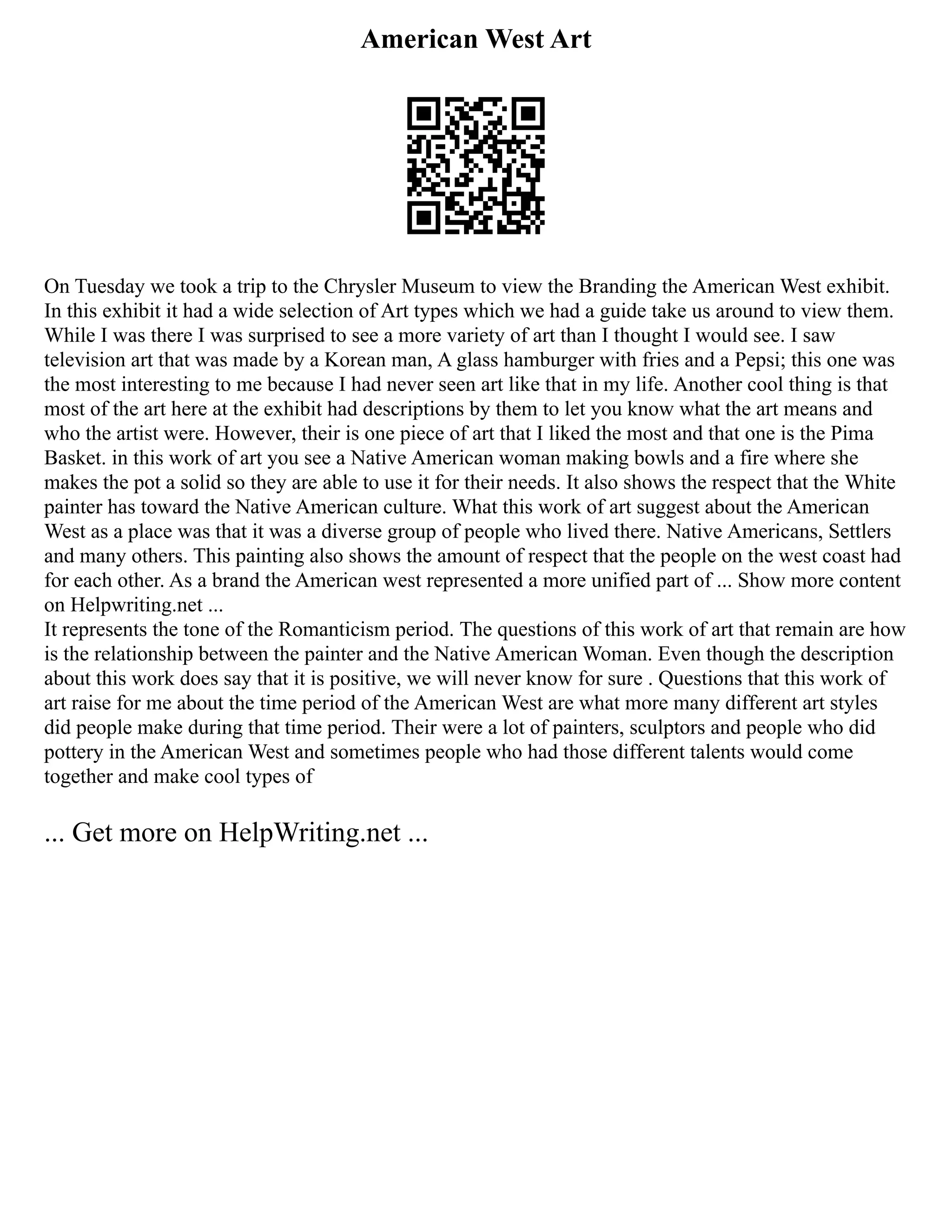 American West Art
On Tuesday we took a trip to the Chrysler Museum to view the Branding the American West exhibit.
In this exhibit it had a wide selection of Art types which we had a guide take us around to view them.
While I was there I was surprised to see a more variety of art than I thought I would see. I saw
television art that was made by a Korean man, A glass hamburger with fries and a Pepsi; this one was
the most interesting to me because I had never seen art like that in my life. Another cool thing is that
most of the art here at the exhibit had descriptions by them to let you know what the art means and
who the artist were. However, their is one piece of art that I liked the most and that one is the Pima
Basket. in this work of art you see a Native American woman making bowls and a fire where she
makes the pot a solid so they are able to use it for their needs. It also shows the respect that the White
painter has toward the Native American culture. What this work of art suggest about the American
West as a place was that it was a diverse group of people who lived there. Native Americans, Settlers
and many others. This painting also shows the amount of respect that the people on the west coast had
for each other. As a brand the American west represented a more unified part of ... Show more content
on Helpwriting.net ...
It represents the tone of the Romanticism period. The questions of this work of art that remain are how
is the relationship between the painter and the Native American Woman. Even though the description
about this work does say that it is positive, we will never know for sure . Questions that this work of
art raise for me about the time period of the American West are what more many different art styles
did people make during that time period. Their were a lot of painters, sculptors and people who did
pottery in the American West and sometimes people who had those different talents would come
together and make cool types of
... Get more on HelpWriting.net ...
 