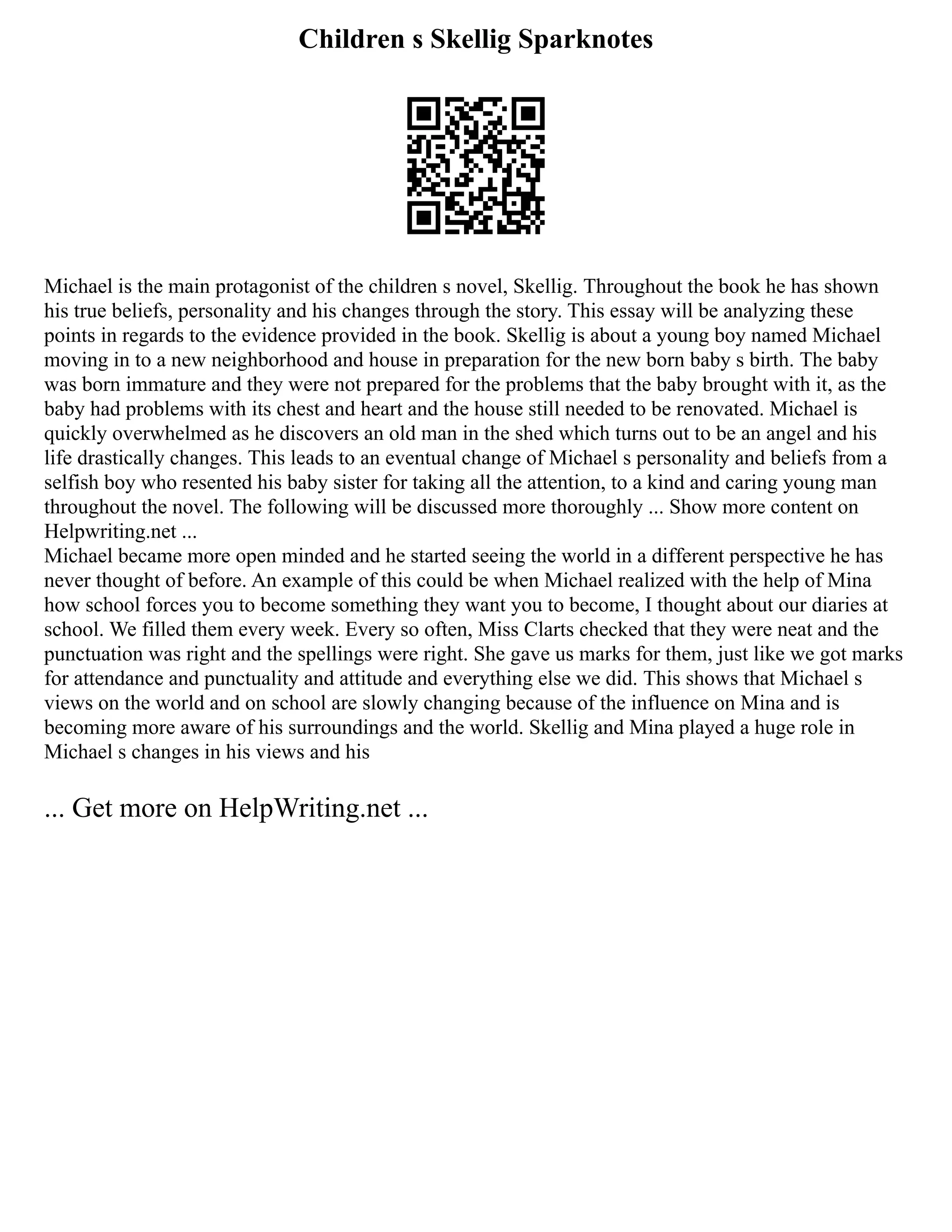 Children s Skellig Sparknotes
Michael is the main protagonist of the children s novel, Skellig. Throughout the book he has shown
his true beliefs, personality and his changes through the story. This essay will be analyzing these
points in regards to the evidence provided in the book. Skellig is about a young boy named Michael
moving in to a new neighborhood and house in preparation for the new born baby s birth. The baby
was born immature and they were not prepared for the problems that the baby brought with it, as the
baby had problems with its chest and heart and the house still needed to be renovated. Michael is
quickly overwhelmed as he discovers an old man in the shed which turns out to be an angel and his
life drastically changes. This leads to an eventual change of Michael s personality and beliefs from a
selfish boy who resented his baby sister for taking all the attention, to a kind and caring young man
throughout the novel. The following will be discussed more thoroughly ... Show more content on
Helpwriting.net ...
Michael became more open minded and he started seeing the world in a different perspective he has
never thought of before. An example of this could be when Michael realized with the help of Mina
how school forces you to become something they want you to become, I thought about our diaries at
school. We filled them every week. Every so often, Miss Clarts checked that they were neat and the
punctuation was right and the spellings were right. She gave us marks for them, just like we got marks
for attendance and punctuality and attitude and everything else we did. This shows that Michael s
views on the world and on school are slowly changing because of the influence on Mina and is
becoming more aware of his surroundings and the world. Skellig and Mina played a huge role in
Michael s changes in his views and his
... Get more on HelpWriting.net ...
 