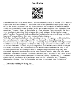 Constitution
LatishaDollison HIS/115 Mr. Randy Shuler Constitution Paper University of Phoenix 3/29/15 America
is glorified as a land of freedom. As a country we have certain rights and Privileges gained simply by
the fact that we are American citizens. We are also fortunate that these rights are protected through
what is called the Constitution and the Bill of Rights. These Documents protect our truths and rights
as a citizen. This wasn t always so. There had to be a Time before the Constitution and in that time it
was a verbal war between those for it an against. The people who were for the Constitution were
called Federalists. These people Understood that the Constitution that was being debated was highly
important if not essential to ... Show more content on Helpwriting.net ...
While these Anti federalists had some valid points they were not well organized or efficient in letting
their views be shared to the general public. This cost them dearly in the end. In closing, the
Constitution was very essential to the make up of our country. It determined what form of government
would be used as well as its power and the power of the people. While the Federalists did win in that
all the states ratified the document, they also compromised to the Anti federalists and a Bill of Rights
was created additionally. This pleased both sides, the Anti federalists and Federalists alike, as this
document protected and procured a great many of the rights and privileges we enjoy today. The
constitution is powerful document that was well worth the verbal battle of many years. As it is with
most things, the Constitution means more to this country because of how hard we had to fight in many
ways to obtain such a document. Content and Development 7 Points | Points Earned 7/7 | | Additional
Comments: | All key elements of the assignment are covered in a substantive way. * The paper
discusses the following: * How the Constitution addressed the complaints in the Declaration of
... Get more on HelpWriting.net ...
 