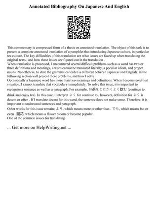 Annotated Bibliography On Japanese And English
This commentary is compressed form of a thesis on annotated translation. The object of this task is to
present a complete annotated translation of a pamphlet that introducing Japanese culture, in particular
tea culture. The key difficulties of this translation are what issues are faced up when translating the
original texts , and how these issues are figured out in the translation .
When translation is processed, I encountered several difficult problems such as a word has two or
three definitions and meanings, a word cannot be translated literally, a peculiar idiom, and proper
nouns. Nonetheless, to state the grammatical order is different between Japanese and English. In the
following section will present these problems, and how I solve.
Occasionally a Japanese word has more than two meanings and definitions. When I encountered that
situation, I cannot translate that vocabulary immediately. To solve this issue, it is important to
recognise a sentence as well as a paragraph. For example, お茶をとにかくよく飲む (continue to
drink and enjoy tea). In this case, I interpret よく for continue to , however, definition for よく is
decent or often . If I translate decent for this word, the sentence does not make sense. Therefore, it is
important to understand sentences and paragraph.
Other words for this issue remain; より, which means more or other than . でも, which means but or
even . 開花, which means a flower bloom or become popular .
One of the common issues for translating
... Get more on HelpWriting.net ...
 