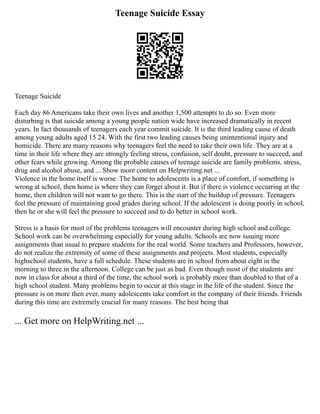 Teenage Suicide Essay
Teenage Suicide
Each day 86 Americans take their own lives and another 1,500 attempts to do so. Even more
disturbing is that suicide among a young people nation wide have increased dramatically in recent
years. In fact thousands of teenagers each year commit suicide. It is the third leading cause of death
among young adults aged 15 24. With the first two leading causes being unintentional injury and
homicide. There are many reasons why teenagers feel the need to take their own life. They are at a
time in their life where they are strongly feeling stress, confusion, self doubt, pressure to succeed, and
other fears while growing. Among the probable causes of teenage suicide are family problems, stress,
drug and alcohol abuse, and ... Show more content on Helpwriting.net ...
Violence in the home itself is worse. The home to adolescents is a place of comfort, if something is
wrong at school, then home is where they can forget about it. But if there is violence occurring at the
home, then children will not want to go there. This is the start of the buildup of pressure. Teenagers
feel the pressure of maintaining good grades during school. If the adolescent is doing poorly in school,
then he or she will feel the pressure to succeed and to do better in school work.
Stress is a basis for most of the problems teenagers will encounter during high school and college.
School work can be overwhelming especially for young adults. Schools are now issuing more
assignments than usual to prepare students for the real world. Some teachers and Professors, however,
do not realize the extremity of some of these assignments and projects. Most students, especially
highschool students, have a full schedule. These students are in school from about eight in the
morning to three in the afternoon. College can be just as bad. Even though most of the students are
now in class for about a third of the time, the school work is probably more than doubled to that of a
high school student. Many problems begin to occur at this stage in the life of the student. Since the
pressure is on more then ever, many adolescents take comfort in the company of their friends. Friends
during this time are extremely crucial for many reasons. The best being that
... Get more on HelpWriting.net ...
 