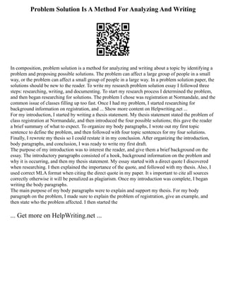 Problem Solution Is A Method For Analyzing And Writing
In composition, problem solution is a method for analyzing and writing about a topic by identifying a
problem and proposing possible solutions. The problem can affect a large group of people in a small
way, or the problem can affect a small group of people in a large way. In a problem solution paper, the
solutions should be new to the reader. To write my research problem solution essay I followed three
steps: researching, writing, and documenting. To start my research process I determined the problem,
and then began researching for solutions. The problem I chose was registration at Normandale, and the
common issue of classes filling up too fast. Once I had my problem, I started researching for
background information on registration, and ... Show more content on Helpwriting.net ...
For my introduction, I started by writing a thesis statement. My thesis statement stated the problem of
class registration at Normandale, and then introduced the four possible solutions; this gave the reader
a brief summary of what to expect. To organize my body paragraphs, I wrote out my first topic
sentence to define the problem, and then followed with four topic sentences for my four solutions.
Finally, I rewrote my thesis so I could restate it in my conclusion. After organizing the introduction,
body paragraphs, and conclusion, I was ready to write my first draft.
The purpose of my introduction was to interest the reader, and give them a brief background on the
essay. The introductory paragraphs consisted of a hook, background information on the problem and
why it is occurring, and then my thesis statement. My essay started with a direct quote I discovered
when researching. I then explained the importance of the quote, and followed with my thesis. Also, I
used correct MLA format when citing the direct quote in my paper. It s important to cite all sources
correctly otherwise it will be penalized as plagiarism. Once my introduction was complete, I began
writing the body paragraphs.
The main purpose of my body paragraphs were to explain and support my thesis. For my body
paragraph on the problem, I made sure to explain the problem of registration, give an example, and
then state who the problem affected. I then started the
... Get more on HelpWriting.net ...
 