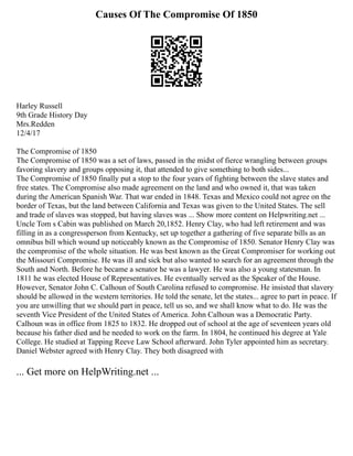 Causes Of The Compromise Of 1850
Harley Russell
9th Grade History Day
Mrs.Redden
12/4/17
The Compromise of 1850
The Compromise of 1850 was a set of laws, passed in the midst of fierce wrangling between groups
favoring slavery and groups opposing it, that attended to give something to both sides...
The Compromise of 1850 finally put a stop to the four years of fighting between the slave states and
free states. The Compromise also made agreement on the land and who owned it, that was taken
during the American Spanish War. That war ended in 1848. Texas and Mexico could not agree on the
border of Texas, but the land between California and Texas was given to the United States. The sell
and trade of slaves was stopped, but having slaves was ... Show more content on Helpwriting.net ...
Uncle Tom s Cabin was published on March 20,1852. Henry Clay, who had left retirement and was
filling in as a congressperson from Kentucky, set up together a gathering of five separate bills as an
omnibus bill which wound up noticeably known as the Compromise of 1850. Senator Henry Clay was
the compromise of the whole situation. He was best known as the Great Compromiser for working out
the Missouri Compromise. He was ill and sick but also wanted to search for an agreement through the
South and North. Before he became a senator he was a lawyer. He was also a young statesman. In
1811 he was elected House of Representatives. He eventually served as the Speaker of the House.
However, Senator John C. Calhoun of South Carolina refused to compromise. He insisted that slavery
should be allowed in the western territories. He told the senate, let the states... agree to part in peace. If
you are unwilling that we should part in peace, tell us so, and we shall know what to do. He was the
seventh Vice President of the United States of America. John Calhoun was a Democratic Party.
Calhoun was in office from 1825 to 1832. He dropped out of school at the age of seventeen years old
because his father died and he needed to work on the farm. In 1804, he continued his degree at Yale
College. He studied at Tapping Reeve Law School afterward. John Tyler appointed him as secretary.
Daniel Webster agreed with Henry Clay. They both disagreed with
... Get more on HelpWriting.net ...
 