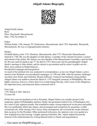 Abigail Adams Biography
Abigail Smith Adams
Born:
Place: Weymouth, Massachusetts
Date: 1744, November 11
Father:
William Smith, 1706, January 29, Charlestown, Massachusetts, died 1783, September, Weymouth,
Massachusetts. He was a Congregationalist minister.
Mother:
Elizabeth Quincy, born 1721, Braintree, Massachusetts, died 1775, Weymouth, Massachusetts;
married in 1740. She was the daughter of John Quincy, a member of the colonial Governor s council
and colonel of the militia. Mr. Quincy was also Speaker of the Massachusetts Assembly, a post he held
for 40 years until his death at age 77. He died in 1767; three years into his granddaughter Abigail
Smith s marriage to John Adams, and his interest in government and his career in public service ...
Show more content on Helpwriting.net ...
Presidential Campaign and Inauguration:
As much of her political role was conducted in correspondence, so too was Abigail Adams s active
interest in her husband s two presidential campaigns, in 1796 and 1800, when his primary challenger
was their close friend, anti Federalist Thomas Jefferson. Caring for her husband s dying mother;
Abigail Adams was unable to attend his March 4, 1797 inaugural ceremony in Philadelphia. She was
highly conscious, however, of how their lives would change that day, with a sense of the obligations,
the important trusts, and numerous duties connected with it.
First Lady:
1797, March 4 1801, March 4
52 years old
Of the four years her husband served as President, Abigail Adams was actually present in the
temporary capital of Philadelphia and then, finally, the permanent Federal City, of Washington, D.C.
for a total of only eighteen months. She nonetheless made a strong impression on the press and public.
She was unofficially titled Lady Adams, and encouraged such recognition by assuming a visible
ceremonial role. After touring a New Jersey Army encampment, she reviewed the troops stationed
there as proxy for the President. Often mentioned in the press, her opinions were even quoted at a
New England town hall meeting. A highly partisan Federalist, Mrs. Adams helped forward the
interests of the Administration by writing editorial letters to family and acquaintances,
... Get more on HelpWriting.net ...
 