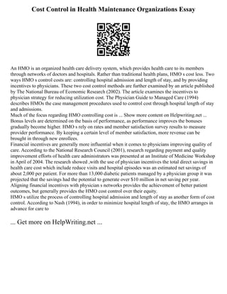 Cost Control in Health Maintenance Organizations Essay
An HMO is an organized health care delivery system, which provides health care to its members
through networks of doctors and hospitals. Rather than traditional health plans, HMO s cost less. Two
ways HMO s control costs are: controlling hospital admission and length of stay, and by providing
incentives to physicians. These two cost control methods are further examined by an article published
by The National Bureau of Economic Research (2002). The article examines the incentives to
physician strategy for reducing utilization cost. The Physician Guide to Managed Care (1994)
describes HMOs the case management procedures used to control cost through hospital length of stay
and admissions.
Much of the focus regarding HMO controlling cost is ... Show more content on Helpwriting.net ...
Bonus levels are determined on the basis of performance, as performance improves the bonuses
gradually become higher. HMO s rely on rates and member satisfaction survey results to measure
provider performance. By keeping a certain level of member satisfaction, more revenue can be
brought in through new enrollees.
Financial incentives are generally more influential when it comes to physicians improving quality of
care. According to the National Research Council (2001), research regarding payment and quality
improvement efforts of health care administrators was presented at an Institute of Medicine Workshop
in April of 2004. The research showed ,with the use of physician incentives the total direct savings in
health care cost which include reduce visits and hospital episodes was an estimated net savings of
about 2,000 per patient. For more than 13,000 diabetic patients managed by a physician group it was
projected that the savings had the potential to generate over $10 million in net saving per year.
Aligning financial incentives with physician s networks provides the achievement of better patient
outcomes, but generally provides the HMO cost control over their equity.
HMO s utilize the process of controlling hospital admission and length of stay as another form of cost
control. According to Nash (1994), in order to minimize hospital length of stay, the HMO arranges in
advance for care to
... Get more on HelpWriting.net ...
 