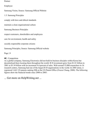 Partner
Employee
Samsung Vision, Source: Samsung Official Website
1.5. Samsung Principles
comply with laws and ethical standards
maintain a clean organisational culture
Samsung Business Principles
respect customers, shareholders and employees
care for environment, health and safety
socially responsible corporate citizens
Samsung Principles, Source: Samsung Official website
Page | 8
2. Competition
As a global company, Samsung Electronics did not hold its business disciples within Korea but
decentralised them locating them throughout the world. R D investment grew from $1.81 billion in
2001 to $5.34 billion with an increment 9.4 percent of sales. With around 32,000 researchers in 16
research centres, Samsung had one of the largest R D organizations in the world. In 2005 alone, it
registered 1,641 US patents ranking fifth at the US Patent Office (Freeze Chung, 2008). The following
figures show the financial trends since 2000 to 2005:
... Get more on HelpWriting.net ...
 