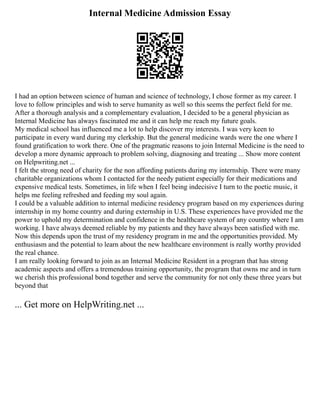 Internal Medicine Admission Essay
I had an option between science of human and science of technology, I chose former as my career. I
love to follow principles and wish to serve humanity as well so this seems the perfect field for me.
After a thorough analysis and a complementary evaluation, I decided to be a general physician as
Internal Medicine has always fascinated me and it can help me reach my future goals.
My medical school has influenced me a lot to help discover my interests. I was very keen to
participate in every ward during my clerkship. But the general medicine wards were the one where I
found gratification to work there. One of the pragmatic reasons to join Internal Medicine is the need to
develop a more dynamic approach to problem solving, diagnosing and treating ... Show more content
on Helpwriting.net ...
I felt the strong need of charity for the non affording patients during my internship. There were many
charitable organizations whom I contacted for the needy patient especially for their medications and
expensive medical tests. Sometimes, in life when I feel being indecisive I turn to the poetic music, it
helps me feeling refreshed and feeding my soul again.
I could be a valuable addition to internal medicine residency program based on my experiences during
internship in my home country and during externship in U.S. These experiences have provided me the
power to uphold my determination and confidence in the healthcare system of any country where I am
working. I have always deemed reliable by my patients and they have always been satisfied with me.
Now this depends upon the trust of my residency program in me and the opportunities provided. My
enthusiasm and the potential to learn about the new healthcare environment is really worthy provided
the real chance.
I am really looking forward to join as an Internal Medicine Resident in a program that has strong
academic aspects and offers a tremendous training opportunity, the program that owns me and in turn
we cherish this professional bond together and serve the community for not only these three years but
beyond that
... Get more on HelpWriting.net ...
 