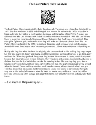 The Last Picture Show Analysis
The Last Picture Show was directed by Peter Bogdanovich. The movie was released on October 22 in
1971. The film was based in 1951 and although it was unusual for a film in the 1970 s to be shot in
black and white, they did so to really capture the image and the feeling of the 1950 s. A sequel was
followed after The Last Picture Show called Texasville which was released in 1990. The Last Picture
Show is about two close friends, Sonny and Duane, that are in their final year of high school. They
meet girls, fight over girls, and wonder what they will make out of the rest of their lives. The Last
Picture Show was based in the 1950 s in northern Texas in a small secluded town called Anarene.
Around this time, there were a lot of issues the government ... Show more content on Helpwriting.net
...
Bobby tells Jacy that when she loses her virginity, she can come back to him making Jacy eager to get
her first time over with. Sonny and Duane go off to Mexico (this happens off screen) to go drink, party
and have fun. When they get back, hung over, they see that the restaurant is closed, which is very odd
because they never close, not even on holidays. They re curious and go ask a man named Andy only to
find out that Sam the lion had died of a stroke the morning before. The next day they go to Sam s
funeral. Everyone is there, for Sam was a very well known man who everyone enjoyed having around.
After the funeral, Duane and Jacy meet in a small motel room and whisper to each other I love you .
They had planned on having sex, but for some reason, Duane was unable to perform and Jacy gets
very mad at him and tells him not to leave the room yet so that everybody won t know they didn t
have sex. Outside, are a few teenage girls eager to listen to Jacy about how it went and Jacy tells them
it was
... Get more on HelpWriting.net ...
 