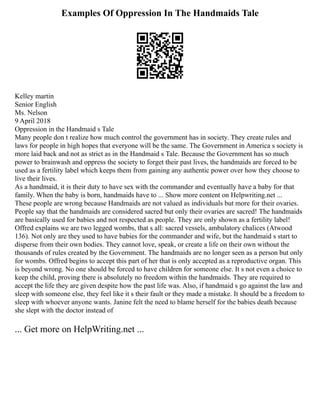 Examples Of Oppression In The Handmaids Tale
Kelley martin
Senior English
Ms. Nelson
9 April 2018
Oppression in the Handmaid s Tale
Many people don t realize how much control the government has in society. They create rules and
laws for people in high hopes that everyone will be the same. The Government in America s society is
more laid back and not as strict as in the Handmaid s Tale. Because the Government has so much
power to brainwash and oppress the society to forget their past lives, the handmaids are forced to be
used as a fertility label which keeps them from gaining any authentic power over how they choose to
live their lives.
As a handmaid, it is their duty to have sex with the commander and eventually have a baby for that
family. When the baby is born, handmaids have to ... Show more content on Helpwriting.net ...
These people are wrong because Handmaids are not valued as individuals but more for their ovaries.
People say that the handmaids are considered sacred but only their ovaries are sacred! The handmaids
are basically used for babies and not respected as people. They are only shown as a fertility label!
Offred explains we are two legged wombs, that s all: sacred vessels, ambulatory chalices (Atwood
136). Not only are they used to have babies for the commander and wife, but the handmaid s start to
disperse from their own bodies. They cannot love, speak, or create a life on their own without the
thousands of rules created by the Government. The handmaids are no longer seen as a person but only
for wombs. Offred begins to accept this part of her that is only accepted as a reproductive organ. This
is beyond wrong. No one should be forced to have children for someone else. It s not even a choice to
keep the child, proving there is absolutely no freedom within the handmaids. They are required to
accept the life they are given despite how the past life was. Also, if handmaid s go against the law and
sleep with someone else, they feel like it s their fault or they made a mistake. It should be a freedom to
sleep with whoever anyone wants. Janine felt the need to blame herself for the babies death because
she slept with the doctor instead of
... Get more on HelpWriting.net ...
 