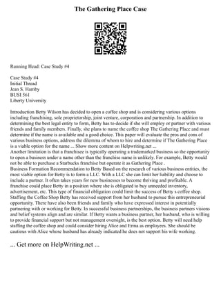 The Gathering Place Case
Running Head: Case Study #4
Case Study #4
Initial Thread
Jean S. Hamby
BUSI 561
Liberty University
Introduction Betty Wilson has decided to open a coffee shop and is considering various options
including franchising, sole proprietorship, joint venture, corporation and partnership. In addition to
determining the best legal entity to form, Betty has to decide if she will employ or partner with various
friends and family members. Finally, she plans to name the coffee shop The Gathering Place and must
determine if the name is available and a good choice. This paper will evaluate the pros and cons of
various business options, address the dilemma of whom to hire and determine if The Gathering Place
is a viable option for the name ... Show more content on Helpwriting.net ...
Another limitation is that a franchisee is typically operating a trademarked business so the opportunity
to open a business under a name other than the franchise name is unlikely. For example, Betty would
not be able to purchase a Starbucks franchise but operate it as Gathering Place .
Business Formation Recommendation to Betty Based on the research of various business entities, the
most viable option for Betty is to form a LLC. With a LLC she can limit her liability and choose to
include a partner. It often takes years for new businesses to become thriving and profitable. A
franchise could place Betty in a position where she is obligated to buy unneeded inventory,
advertisement, etc. This type of financial obligation could limit the success of Betty s coffee shop.
Staffing the Coffee Shop Betty has received support from her husband to pursue this entrepreneurial
opportunity. There have also been friends and family who have expressed interest in potentially
partnering with or working for Betty. In successful business partnerships, the business partners visions
and belief systems align and are similar. If Betty wants a business partner, her husband, who is willing
to provide financial support but not management oversight, is the best option. Betty will need help
staffing the coffee shop and could consider hiring Alice and Erma as employees. She should be
cautious with Alice whose husband has already indicated he does not support his wife working.
... Get more on HelpWriting.net ...
 