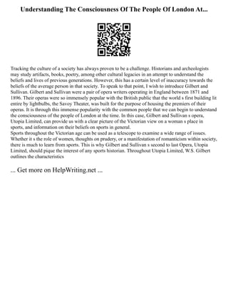 Understanding The Consciousness Of The People Of London At...
Tracking the culture of a society has always proven to be a challenge. Historians and archeologists
may study artifacts, books, poetry, among other cultural legacies in an attempt to understand the
beliefs and lives of previous generations. However, this has a certain level of inaccuracy towards the
beliefs of the average person in that society. To speak to that point, I wish to introduce Gilbert and
Sullivan. Gilbert and Sullivan were a pair of opera writers operating in England between 1871 and
1896. Their operas were so immensely popular with the British public that the world s first building lit
entire by lightbulbs, the Savoy Theater, was built for the purpose of housing the premiers of their
operas. It is through this immense popularity with the common people that we can begin to understand
the consciousness of the people of London at the time. In this case, Gilbert and Sullivan s opera,
Utopia Limited, can provide us with a clear picture of the Victorian view on a woman s place in
sports, and information on their beliefs on sports in general.
Sports throughout the Victorian age can be used as a telescope to examine a wide range of issues.
Whether it s the role of women, thoughts on prudery, or a manifestation of romanticism within society,
there is much to learn from sports. This is why Gilbert and Sullivan s second to last Opera, Utopia
Limited, should pique the interest of any sports historian. Throughout Utopia Limited, W.S. Gilbert
outlines the characteristics
... Get more on HelpWriting.net ...
 