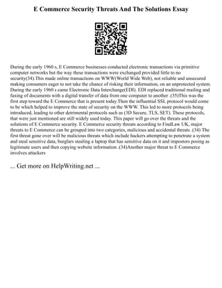 E Commerce Security Threats And The Solutions Essay
During the early 1960 s, E Commerce businesses conducted electronic transactions via primitive
computer networks but the way these transactions were exchanged provided little to no
security(34).This made online transactions on WWW(World Wide Web), not reliable and unsecured
making consumers eager to not take the chance of risking their information, on an unprotected system.
During the early 1960 s came Electronic Data Interchange(EDI). EDI replaced traditional mailing and
faxing of documents with a digital transfer of data from one computer to another .(35)This was the
first step toward the E Commerce that is present today.Then the influential SSL protocol would come
to be which helped to improve the state of security on the WWW. This led to more protocols being
introduced, leading to other detrimental protocols such as (3D Secure, TLS, SET). These protocols,
that were just mentioned are still widely used today. This paper will go over the threats and the
solutions of E Commerce security. E Commerce security threats according to FindLaw UK, major
threats to E Commerce can be grouped into two categories, malicious and accidental threats .(34) The
first threat gone over will be malicious threats which include hackers attempting to penetrate a system
and steal sensitive data, burglars stealing a laptop that has sensitive data on it and impostors posing as
legitimate users and then copying website information .(34)Another major threat to E Commerce
involves attackers
... Get more on HelpWriting.net ...
 
