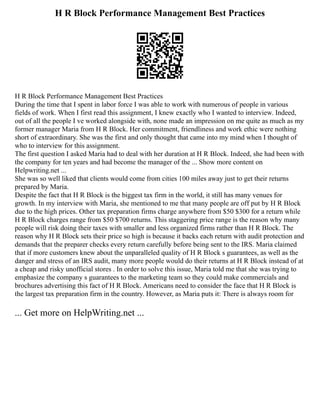 H R Block Performance Management Best Practices
H R Block Performance Management Best Practices
During the time that I spent in labor force I was able to work with numerous of people in various
fields of work. When I first read this assignment, I knew exactly who I wanted to interview. Indeed,
out of all the people I ve worked alongside with, none made an impression on me quite as much as my
former manager Maria from H R Block. Her commitment, friendliness and work ethic were nothing
short of extraordinary. She was the first and only thought that came into my mind when I thought of
who to interview for this assignment.
The first question I asked Maria had to deal with her duration at H R Block. Indeed, she had been with
the company for ten years and had become the manager of the ... Show more content on
Helpwriting.net ...
She was so well liked that clients would come from cities 100 miles away just to get their returns
prepared by Maria.
Despite the fact that H R Block is the biggest tax firm in the world, it still has many venues for
growth. In my interview with Maria, she mentioned to me that many people are off put by H R Block
due to the high prices. Other tax preparation firms charge anywhere from $50 $300 for a return while
H R Block charges range from $50 $700 returns. This staggering price range is the reason why many
people will risk doing their taxes with smaller and less organized firms rather than H R Block. The
reason why H R Block sets their price so high is because it backs each return with audit protection and
demands that the preparer checks every return carefully before being sent to the IRS. Maria claimed
that if more customers knew about the unparalleled quality of H R Block s guarantees, as well as the
danger and stress of an IRS audit, many more people would do their returns at H R Block instead of at
a cheap and risky unofficial stores . In order to solve this issue, Maria told me that she was trying to
emphasize the company s guarantees to the marketing team so they could make commercials and
brochures advertising this fact of H R Block. Americans need to consider the face that H R Block is
the largest tax preparation firm in the country. However, as Maria puts it: There is always room for
... Get more on HelpWriting.net ...
 