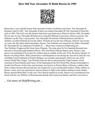 How Did Tsar Alexander II Build Russia In 1905
Russia has a very colorful history that consisted of many revolutions and rulers. Tsar Alexander II
Romanov died in 1881. Tsar Alexander II had a son named Alexander III.Tsar Alexander II freed the
serfs in 1862. The serfs were the farmers that had to pay harsh taxes.When he died in 1881 Alexander
III was tsar. As tsar, Alexander III believed in using the Okhrana to put many citizens in prison. The
Okhrana was the Tsar s secret police. Tsar Alexander III married a Danish princess and had six
children, of which Nicholas II was the oldest. Nicholas II was the tsar of Russia, when he was twenty
six years old. His father died from kidney disease. Tsar Nicholas was trained by his father, Alexander
III. Alexander III was ashamed of Nicholas II, ... Show more content on Helpwriting.net ...
Tsar Nicholas II approved the Great Army Program. The army grew by five hundred thousand men
and eleven thousand eight hundred officers. This time Russia had the largest army. Russia s man
power was estimated to be twenty five million men in combat. In the year 1914, the prime minister of
Russia was Sergei Witte. Witte joined forces with Rasputin in convincing the Tsar not to enter the war.
Archduke Franz Ferdinand of Austria Hungary was recently assassinated, which was one of the
reasons World War I began. Tsar Nicholas took the advice and joined the Triple Entente, which
consisted of Great Britain and France. In the beginning of the first World War, Russia commanded to
invade East Prussia. At the time east Germany was known as Prussia.Many of Russia s soldiers died
from wounds, because Russia had only one surgeon for every ten thousand soldiers. Many soldiers in
Russia s army were not experienced, and not trained to fight in this battle,resulting in many deaths.
Russia entered World War I in the year 1914. Russia entered as an ally. Russia was not prepared to be
faced with the war. Millions of Russians had already died in previous battles, and there was more to
... Get more on HelpWriting.net ...
 