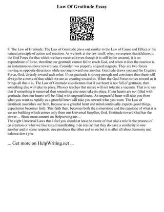 Law Of Gratitude Essay
8. The Law of Gratitude: The Law of Gratitude plays out similar to the Law of Cause and Effect or the
natural principle of action and reaction. As we look at the law itself, when we express thankfulness to
the God Force for that which we have received (even though it is still in the unseen), it is an
expenditure of force, therefore our gratitude cannot fail to reach God, and when it does the reaction is
an instantaneous move toward you. Consider two properly aligned magnets. They are two forces
moving in opposite directions while moving toward one another. Gratitude draws you and the Creative
Force, God, directly toward each other. If our gratitude is strong enough and consistent then there will
always be a move of that which we are co creating toward us. When the God Force moves toward us it
brings all that it is. The Law of Gratitude also dictates that if our heart is not full of gratitude, then
something else will take its place. Physics teaches that nature will not tolerate a vacuum. That is to say
that if something is removed then something else must take its place. If our hearts are not filled with
gratitude, then our hearts will be filled with ungratefulness. An ungrateful heart will take you from
what you want as rapidly as a grateful heart will take you toward what you want. The Law of
Gratitude nourishes our faith, because as a grateful heart and mind continually expects good things,
expectation becomes faith. This faith then, becomes both the cornerstone and the capstone of what it is
we are building which comes only from our Universal Supplier, God. Gratitude toward God has the
power ... Show more content on Helpwriting.net ...
The eight Universal Laws that I feel you should at least be aware of that take a role in the process of
co creation or what we like to call manifesting. I do realize that they do have a similarity to one
another and in some respects, one produces the other and so on but it is after all about harmony and
balance don t you
... Get more on HelpWriting.net ...
 