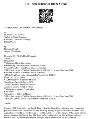 The Truth Behind Cia Drone Strikes
The Truth behind CIA and JSOC Drone Strikes
for
Professor Kim Colantino
Technical Writing Instructor
Chemeketa Community College
Salem, Oregon
by
Harmanjot Singh
Writing 227 Student
December 09 , 2014 Table of Contents
Abstract
Introduction
Violating the Hague Convention
Commencing Hostility without Declaration of War
Civilian Causalities from Drone Strikes in Pakistan
Table 1: Percentage of Civilian Deaths of the total killed in Pakistan from 2004 2011
Civilian Causalities from Drone Strikes in Yemen
Table 2: CIA Drone Strikes Conducted in Yemen from 2001 2011
Illegal CIA Drone Strikes
CIA Drifting from its Primary Mission
Transferring Drone Strikes to DOD
Violated Rights of American Citizens
American Citizens Killed in Yemen
Violating the American Constitution
Conclusion
Works Cited  Tables and Figures
Table 1: Percentage of Civilian Deaths of the total killed in Pakistan from 2004 2011 2
Table 2: CIA Drone Strikes Conducted in Yemen from 2001 2011
Abstract
CIA and JSOC drone strikes are illegal. They violate the Hague Convention that states contracting
powedrs cannot attack one another without declaring war or giving an ultimatum with conditional
declaration of war (Hague III: Opening of Hostilities, 1907 ). The CIA has also drifted away from its
primary mission of collecting data. The drone strikes conducted by the CIA kill many militants
however also kill just as many innocent civilians. Yemen and Pakistan are the victims to
 