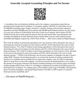 Generally Accepted Accounting Principles and Net Income
1. According to the cost allocation methods used in the company s accounting system that are
described in the Production Cost Report, if a company employs 100 PATs at a total labor cost of
$15,000,000 (including wages, fringes, incentives, overtime, training, and severance expenses),
assembles and ships 800,000 entry level cameras and 200,000 multi featured cameras over the course
of a year, has revenues of $100 million from sales of entry level cameras, and revenues of $150
million from the sale of multi featured cameras, then the total annual labor costs allocated to the
assembly and shipment of multi featured cameras and the labor costs per multi featured camera
assembled and shipped, respectively, will be None of these. ... Show more content on Helpwriting.net
...
80% of the $7 million in advertising expenditures for Latin America will be allocated to the costs of
advertising for entry level cameras in Latin America and 20% will be allocated to the costs of multi
featured cameras. 75% of the $7 million in advertising expenditures will be allocated to the costs of
advertising for entry level cameras in Latin America and 25% will be allocated to the costs of multi
featured cameras. 50% of the $7 million in advertising expenditures in Latin America will be allocated
to the costs of advertising for entry level cameras and 50% will be allocated to the costs of multi
featured cameras. 7. Which of the following is not an action company co managers can take to boost a
subpar ROE? Decrease the dividend payment so as to boost the amount of earnings retained in the
business Use available cash (or perhaps borrow against the company s line of credit) to repurchase
shares of stock Strive to boost the company s net income Increase dividend payments so as to reduce
the amount of net income retained in the business (retained earnings act to increase equity investment
and thus dampen ROE) None of these 8. According to explanations provided on the Help screens for
the Production Cost Report, if a company pays a PAT member a base wage of $18,000, a $50 quarterly
bonus for perfect attendance, and annual fringe benefits of $3,000, if a PAT is paid a $1 incentive
bonus per camera assembled, and if
... Get more on HelpWriting.net ...
 