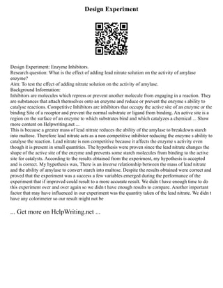 Design Experiment
Design Experiment: Enzyme Inhibitors.
Research question: What is the effect of adding lead nitrate solution on the activity of amylase
enzyme?
Aim: To test the effect of adding nitrate solution on the activity of amylase.
Background Information:
Inhibitors are molecules which repress or prevent another molecule from engaging in a reaction. They
are substances that attach themselves onto an enzyme and reduce or prevent the enzyme s ability to
catalyse reactions. Competitive Inhibitors are inhibitors that occupy the active site of an enzyme or the
binding Site of a receptor and prevent the normal substrate or ligand from binding. An active site is a
region on the surface of an enzyme to which substrates bind and which catalyzes a chemical ... Show
more content on Helpwriting.net ...
This is because a greater mass of lead nitrate reduces the ability of the amylase to breakdown starch
into maltose. Therefore lead nitrate acts as a non competitive inhibitor reducing the enzyme s ability to
catalyse the reaction. Lead nitrate is non competitive because it affects the enzyme s activity even
though it is present in small quantities. The hypothesis were proven since the lead nitrate changes the
shape of the active site of the enzyme and prevents some starch molecules from binding to the active
site for catalysts. According to the results obtained from the experiment, my hypothesis is accepted
and is correct. My hypothesis was, There is an inverse relationship between the mass of lead nitrate
and the ability of amylase to convert starch into maltose. Despite the results obtained were correct and
proved that the experiment was a success a few variables emerged during the performance of the
experiment that if improved could result to a more accurate result. We didn t have enough time to do
this experiment over and over again so we didn t have enough results to compare. Another important
factor that may have influenced in our experiment was the quantity taken of the lead nitrate. We didn t
have any colorimeter so our result might not be
... Get more on HelpWriting.net ...
 