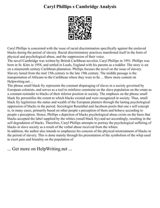 Caryl Phillips s Cambridge Analysis
Caryl Phillips is concerned with the issue of racial discrimination specifically against the enslaved
blacks during the period of slavery. Racial discriminatory practices manifested itself in the form of
physical and psychological abuse, and the suppression of their voice.
The novel Cambridge was written by British Caribbean novelist, Caryl Phillips in 1991. Phillips was
born in St. Kitts in 1958, and settled in Leeds, England with his parents as a toddler. The story is set
on a nineteenth century Caribbean plantation. Phillips focuses the novel on the issue of slavery.
Slavery lasted from the mid 15th century to the late 19th century. The middle passage is the
transportation of Africans to the Caribbean where they were to be ... Show more content on
Helpwriting.net ...
The phrase small black fry represents the constant disparaging of slaves in a society governed by
European colonists, and serves as a tool to reinforce constraint on the slave population on the estate as
a constant reminder to blacks of their inferior position in society. The emphasis on the phrase small
black fry personifies the extent to which blacks existed and were recognized in society. Thus, small
black fry legitimizes the status and wealth of the European planters through the lasting psychological
oppression of blacks in the period. Sociologist Rosenthal and Jacobson posits that one s self concept
is, in many cases, primarily based on other people s perception of them and behave according to
people s perception. Hence, Phillips s depiction of blacks psychological abuse exists on the basis that
blacks accepted the label supplied by the whites (small black fry) and act accordingly, resulting in the
self degradation of blacks. Therefore, Caryl Phillips attempts to portray the psychological suffering of
blacks in slave society as a result of the verbal abuse received from the whites.
In addition, the author also intends to emphasize his concern of the physical mistreatment of blacks in
the period of slavery. This is done mainly through his presentation of the symbolism of the whip used
to exert pain and brutality on the population of
... Get more on HelpWriting.net ...
 