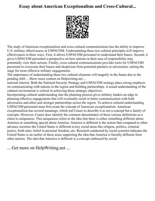 Essay about American Exceptionalism and Cross-Cultural...
The study of American exceptionalism and cross cultural communications has the ability to improve
U.S. military effectiveness in USPACOM. Understanding these two cultural principles will improve
effectiveness in three ways. First, it allows USPACOM personnel to understand their biases. Second, it
gives USPACOM personnel a perspective on how nations in their area of responsibility may
potentially view their actions. Finally, cross cultural communications provides tools for USPACOM
personnel to overcome their biases and skepticism from potential partners or adversaries, setting the
stage for more effective military engagements.
The importance of understanding these two cultural elements will magnify in the future due to the
pending shift ... Show more content on Helpwriting.net ...
national interest. Both the National Security Strategy and USPACOM strategy place strong emphasis
on communicating with nations in the region and building partnerships. A sound understanding of the
cultural environment is critical in achieving these strategic objectives.
Incorporating cultural understanding into the planning process gives military leaders an edge in
planning effective engagements that will eventually result in better communication with both
adversaries and allies and stronger partnerships across the region. To achieve cultural understanding
USPACOM personnel must first exam the concept of American exceptionalism. American
exceptionalism has several meanings, which led Ceaser to describe it as not a concept but a family of
concepts. However, Ceaser does identify the common denominator of these various definitions as a
claim to uniqueness. This uniqueness refers to the idea that there is either something different about
America or something special about America. America is different is the notion that compared to other
advance societies the United States is different in key social areas like religion, politics, criminal
justice, birth rates, belief in personal freedom, etc. Research conducted by social scientist indicates the
United States is an outlier in these areas supporting the idea that America is literally different from
other nations. The idea that America is different is a concept embraced by social
... Get more on HelpWriting.net ...
 