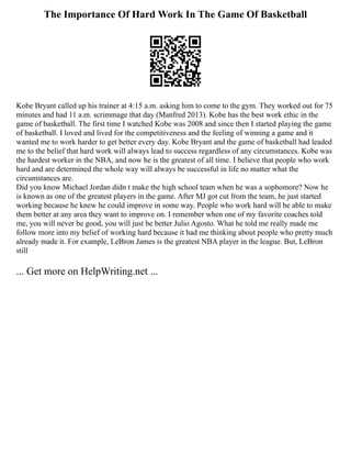 The Importance Of Hard Work In The Game Of Basketball
Kobe Bryant called up his trainer at 4:15 a.m. asking him to come to the gym. They worked out for 75
minutes and had 11 a.m. scrimmage that day (Manfred 2013). Kobe has the best work ethic in the
game of basketball. The first time I watched Kobe was 2008 and since then I started playing the game
of basketball. I loved and lived for the competitiveness and the feeling of winning a game and it
wanted me to work harder to get better every day. Kobe Bryant and the game of basketball had leaded
me to the belief that hard work will always lead to success regardless of any circumstances. Kobe was
the hardest worker in the NBA, and now he is the greatest of all time. I believe that people who work
hard and are determined the whole way will always be successful in life no matter what the
circumstances are.
Did you know Michael Jordan didn t make the high school team when he was a sophomore? Now he
is known as one of the greatest players in the game. After MJ got cut from the team, he just started
working because he knew he could improve in some way. People who work hard will be able to make
them better at any area they want to improve on. I remember when one of my favorite coaches told
me, you will never be good, you will just be better Julio Agosto. What he told me really made me
follow more into my belief of working hard because it had me thinking about people who pretty much
already made it. For example, LeBron James is the greatest NBA player in the league. But, LeBron
still
... Get more on HelpWriting.net ...
 