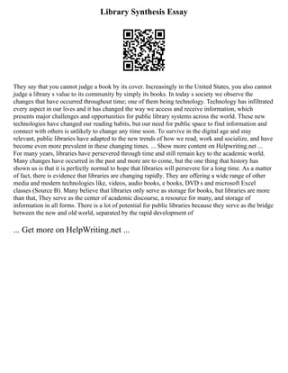 Library Synthesis Essay
They say that you cannot judge a book by its cover. Increasingly in the United States, you also cannot
judge a library s value to its community by simply its books. In today s society we observe the
changes that have occurred throughout time; one of them being technology. Technology has infiltrated
every aspect in our lives and it has changed the way we access and receive information, which
presents major challenges and opportunities for public library systems across the world. These new
technologies have changed our reading habits, but our need for public space to find information and
connect with others is unlikely to change any time soon. To survive in the digital age and stay
relevant, public libraries have adapted to the new trends of how we read, work and socialize, and have
become even more prevalent in these changing times. ... Show more content on Helpwriting.net ...
For many years, libraries have persevered through time and still remain key to the academic world.
Many changes have occurred in the past and more are to come, but the one thing that history has
shown us is that it is perfectly normal to hope that libraries will persevere for a long time. As a matter
of fact, there is evidence that libraries are changing rapidly. They are offering a wide range of other
media and modern technologies like, videos, audio books, e books, DVD s and microsoft Excel
classes (Source B). Many believe that libraries only serve as storage for books, but libraries are more
than that, They serve as the center of academic discourse, a resource for many, and storage of
information in all forms. There is a lot of potential for public libraries because they serve as the bridge
between the new and old world, separated by the rapid development of
... Get more on HelpWriting.net ...
 