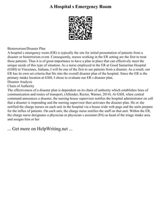 A Hospital s Emergency Room
Bioterrorism/Disaster Plan
A hospital s emergency room (ER) is typically the site for initial presentation of patients from a
disaster or bioterrorism event. Consequently, nurses working in the ER setting are the first to treat
these patients. Thus it is of great importance to have a plan in place that can effectively meet the
unique needs of this type of situation. As a nurse employed in the ER at Good Samaritan Hospital
(GSH) in Vincennes, Indiana, I will be one of the first to see patients from a disaster. As a result, our
ER has its own set criteria that fits into the overall disaster plan of the hospital. Since the ER is the
primary intake location at GSH, I chose to evaluate our ER s disaster plan.
Disaster Analysis
Chain of Authority
The effectiveness of a disaster plan is dependent on its chain of authority which establishes lines of
communication and routes of transport, (Allender, Rector, Warner, 2014). At GSH, when central
command announces a disaster, the nursing house supervisor notifies the hospital administrator on call
that a disaster is impending and the nursing supervisor then activates the disaster plan. He or she
notified the charge nurses on each unit in the hospital via a house wide web page and the units prepare
for the influx of patients. On each unit, the charge nurse notifies the staff on that unit. Within the ER,
the charge nurse designates a physician or physician s assistant (PA) as head of the triage intake area
and assigns him or her
... Get more on HelpWriting.net ...
 