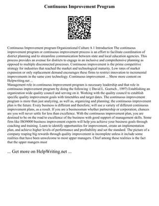 Continuous Improvement Program
Continuous Improvement program Organizational Culture A 1 Introduction The continuous
improvement program or continuous improvement process is an effort to facilitate coordination of
district planning and to streamline communication between state and local education agencies. This
process provides an avenue for districts to engage in an inclusive and comprehensive planning as
opposed to multiple disconnected processes. Continuous improvement is the prime competitive
strategy for industries that reached the market and technological maturity. Low rates of market
expansion or only replacement demand encourages these firms to restrict innovation to incremental
improvements in the same core technology. Continuous improvement ... Show more content on
Helpwriting.net ...
Management role in continuous improvement program is necessary leadership and that role in
continuous improvement program by doing the following :( David L. Goetsch , 1997) Establishing an
organization wide quality council and serving on it. Working with the quality council to establish
specific quality improvement goals with timetables and target dates. The continuous improvement
program is more than just analyzing, as well as, organizing and planning; the continuous improvement
plan is the future. Every business is different and therefore; will use a variety of different continuous
improvement plans, as a result. If you are a businessman whether partnership or corporation, chances
are you will never settle for less than excellence. With the continuous improvement plan, you are
destined to be on the road to excellence of the business with good support of management skills. Some
firm like ISO9000 business improvement experts will help you achieve your business goals through
coaching and training. Learn to identify opportunities for improvement, create an implementation
plan, and achieve higher levels of performance and profitability and set the standard. The picture of a
company reaping big rewards through quality improvement ia incomplete unless it include some
realities that have been unwelcome to most upper managers. Chief among these realities is the fact
that the upper mangers must
... Get more on HelpWriting.net ...
 
